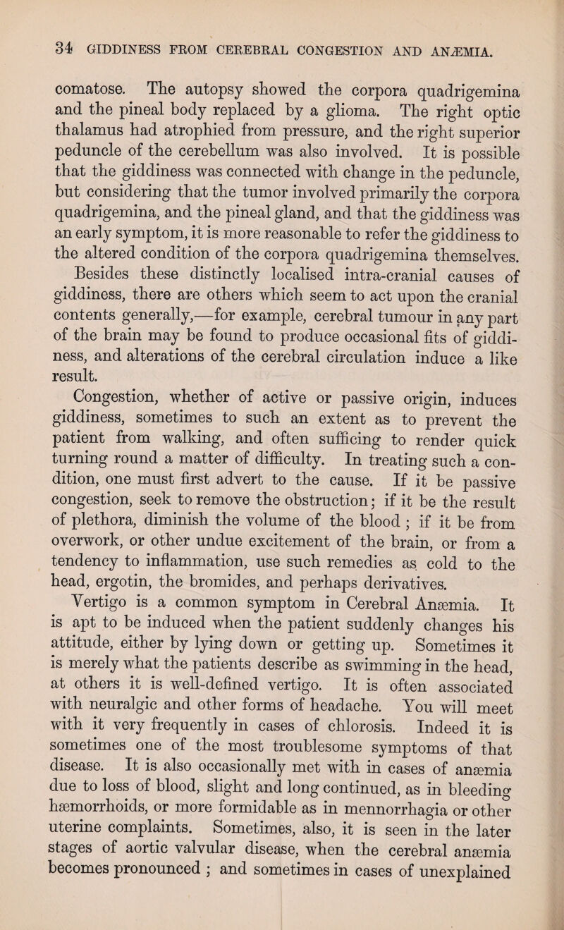 comatose. The autopsy showed the corpora quadrigemina and the pineal body replaced by a glioma. The right optic thalamus had atrophied from pressure, and the right superior peduncle of the cerebellum was also involved. It is possible that the giddiness was connected with change in the peduncle, but considering that the tumor involved primarily the corpora quadrigemina, and the pineal gland, and that the giddiness was an early symptom, it is more reasonable to refer the giddiness to the altered condition of the corpora quadrigemina themselves. Besides these distinctly localised intra-cranial causes of giddiness, there are others which seem to act upon the cranial contents generally,—for example, cerebral tumour in any part of the brain may be found to produce occasional fits of giddi¬ ness, and alterations of the cerebral circulation induce a like result. Congestion, whether of active or passive origin, induces giddiness, sometimes to such an extent as to prevent the patient from walking, and often sufficing to render quick turning round a matter of difficulty. In treating such a con¬ dition, one must first advert to the cause. If it be passive congestion, seek to remove the obstruction; if it be the result of plethora, diminish the volume of the blood ; if it be from overwork, or other undue excitement of the brain, or from a tendency to inflammation, use such remedies as cold to the head, ergotin, the bromides, and perhaps derivatives. Vertigo is a common symptom in Cerebral Anaemia. It is apt to be induced when the patient suddenly changes his attitude, either by lying down or getting up. Sometimes it is merely what the patients describe as swimming in the head, at others it is well-defined vertigo. It is often associated with neuralgic and other forms of headache. You will meet with it very frequently in cases of chlorosis. Indeed it is sometimes one of the most troublesome symptoms of that disease. It is also occasionally met with in cases of anaemia due to loss of blood, slight and long continued, as in bleeding haemorrhoids, or more formidable as in mennorrhagia or other uterine complaints. Sometimes, also, it is seen in the later stages of aortic valvular disease, when the cerebral anaemia becomes pronounced ; and sometimes in cases of unexplained