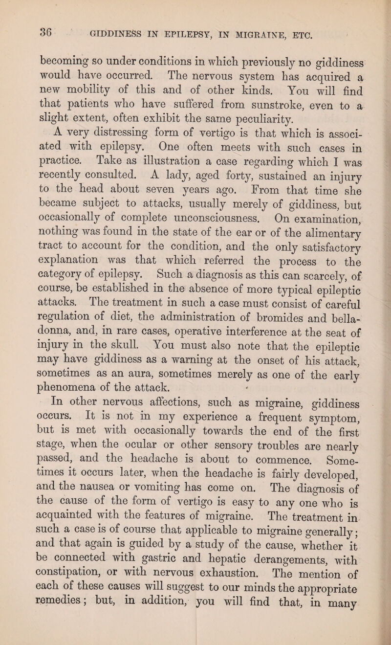 becoming so under conditions in which previously no giddiness would have occurred. The nervous system has acquired a new mobility of this and of other kinds. You will find that patients who have suffered from sunstroke, even to a slight extent, often exhibit the same peculiarity. A very distressing form of vertigo is that which is associ¬ ated with epilepsy. One often meets with such cases in practice. Take as illustration a case regarding which I was recently consulted. A lady, aged forty, sustained an injury to the head about seven years ago. From that time she became subject to attacks, usually merely of giddiness, but occasionally of complete unconsciousness. On examination, nothing was found in the state of the ear or of the alimentary tract to account for the condition, and the only satisfactory explanation was that which referred the process to the category of epilepsy. Such a diagnosis as this can scarcely, of course, be established in the absence of more typical epileptic attacks. The treatment in such a case must consist of careful regulation of diet, the administration of bromides and bella¬ donna, and, in rare cases, operative interference at the seat of injury in the skull. You must also note that the epileptic may have giddiness as a warning at the onset of his attack, sometimes as an aura, sometimes merely as one of the early phenomena of the attack. In other nervous affections, such as migraine, giddiness occurs. It is not in my experience a frequent symptom, but is met with occasionally towards the end of the first stage, when the ocular or other sensory troubles are nearly passed, and the headache is about to commence. Some¬ times it occurs later, when the headache is fairly developed, and the nausea or vomiting has come on. The diagnosis of the cause of the form of vertigo is easy to any one who is acquainted with the features of migraine. The treatment in such a case is of course that applicable to migraine generally; and that again is guided by a study of the cause, whether it be connected with gastric and hepatic derangements, with constipation, or with nervous exhaustion. The mention of each of these causes will suggest to our minds the appropriate remedies; but, in addition, you will find that, in many