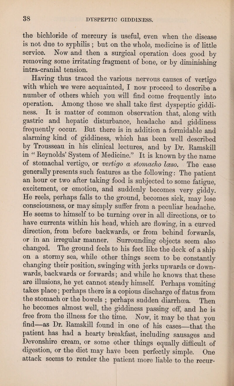 the bichloride of mercury is useful, even when the disease is not due to syphilis ; but on the whole, medicine is of little service. Now and then a surgical operation does good by removing some irritating fragment of bone, or by diminishing intra-cranial tension. Having thus traced the various nervous causes of vertigo with which we were acquainted, I now proceed to describe a number of others which you will find come frequently into operation. Among those we shall take first dyspeptic giddi¬ ness. It is matter of common observation that, along with gastric and hepatic disturbance, headache and giddiness frequently occur. But there is in addition a formidable and alarming kind of giddiness, which has been well described by Trousseau in his clinical lectures, and by Dr. Ramskill in “ Reynolds’ System of Medicine.” It is known by the name of stomachal vertigo, or vertigo a stomacho leeso. The case generally presents such features as the following: The patient an hour or two after taking food is subjected to some fatigue, excitement, or emotion, and suddenly becomes very giddy. He reels, perhaps falls to the ground, becomes sick, may lose consciousness, or may simply suffer from a peculiar headache. He seems to himself to be turning over in all directions, or to have currents within his head, which are flowing, in a curved direction, from before backwards, or from behind forwards, or in an irregular manner. Surrounding objects seem also changed. The ground feels to his feet like the deck of a ship on a stormy sea, while other things seem to be constantly changing their position, swinging with jerks upwards or down¬ wards, backwards or forwards; and while he knows that these are illusions, he yet cannot steady himself. Perhaps vomiting takes place; perhaps there is a copious discharge of flatus from the stomach or the bowels ; perhaps sudden diarrhoea. Then he becomes almost well, the giddiness passing off, and he is free from the illness for the time. Now, it may be that you find—as Dr. Ramskill found in one of his cases—that the patient has had a hearty breakfast, including sausages and Devonshire cream, or some other things equally difficult of digestion, or the diet may have been perfectly simple. One attack seems to render the patient more liable to the recur-