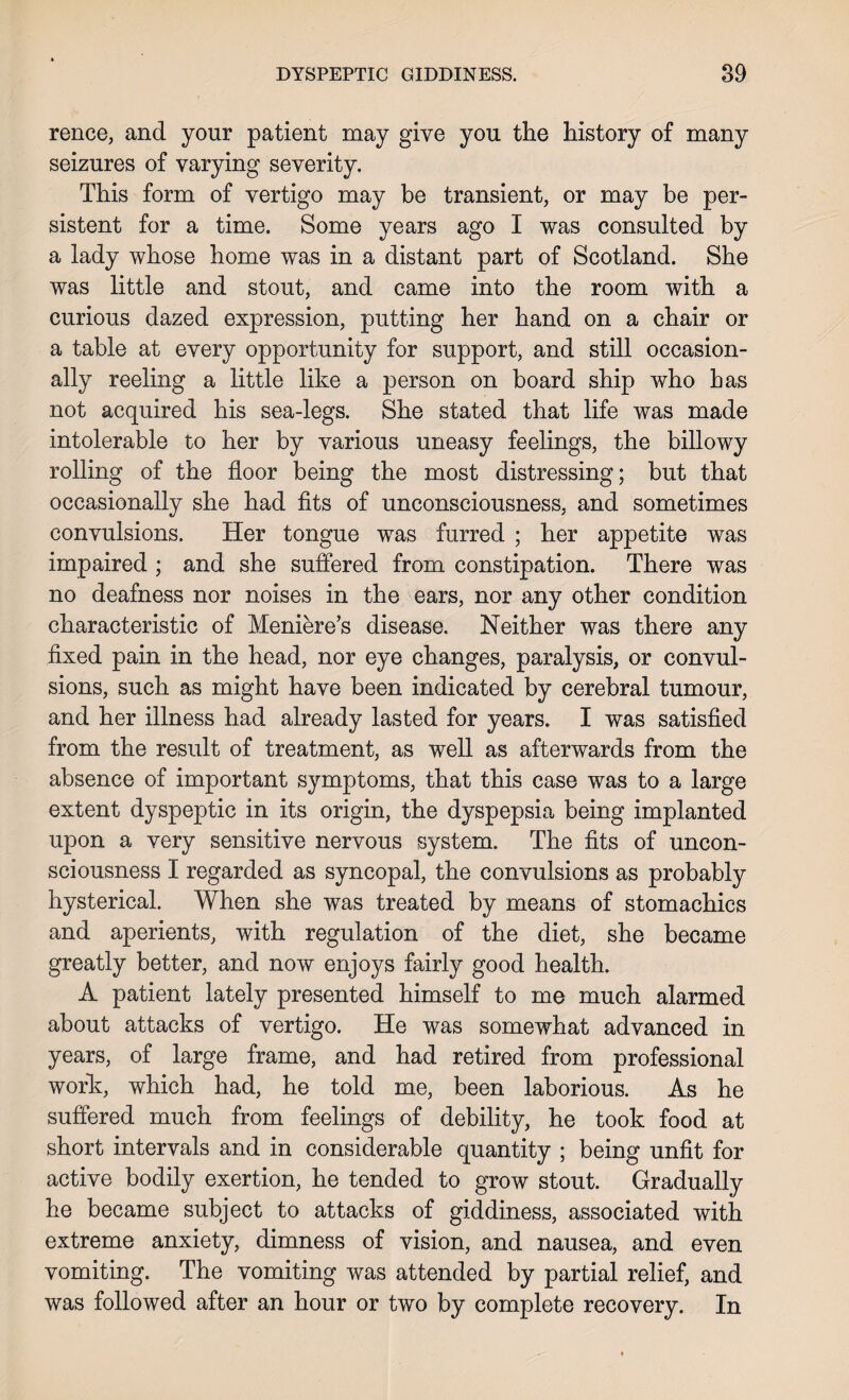 rence, and your patient may give you the history of many seizures of varying severity. This form of vertigo may be transient, or may be per¬ sistent for a time. Some years ago I was consulted by a lady whose home was in a distant part of Scotland. She was little and stout, and came into the room with a curious dazed expression, putting her hand on a chair or a table at every opportunity for support, and still occasion¬ ally reeling a little like a person on board ship who has not acquired his sea-legs. She stated that life was made intolerable to her by various uneasy feelings, the billowy rolling of the floor being the most distressing; but that occasionally she had fits of unconsciousness, and sometimes convulsions. Her tongue was furred ; her appetite was impaired ; and she suffered from constipation. There was no deafness nor noises in the ears, nor any other condition characteristic of Meniere’s disease. Neither was there any fixed pain in the head, nor eye changes, paralysis, or convul¬ sions, such as might have been indicated by cerebral tumour, and her illness had already lasted for years. I was satisfied from the result of treatment, as well as afterwards from the absence of important symptoms, that this case was to a large extent dyspeptic in its origin, the dyspepsia being implanted upon a very sensitive nervous system. The fits of uncon¬ sciousness I regarded as syncopal, the convulsions as probably hysterical. When she was treated by means of stomachics and aperients, with regulation of the diet, she became greatly better, and now enjoys fairly good health. A patient lately presented himself to me much alarmed about attacks of vertigo. He was somewhat advanced in years, of large frame, and had retired from professional work, which had, he told me, been laborious. As he suffered much from feelings of debility, he took food at short intervals and in considerable quantity ; being unfit for active bodily exertion, he tended to grow stout. Gradually he became subject to attacks of giddiness, associated with extreme anxiety, dimness of vision, and nausea, and even vomiting. The vomiting was attended by partial relief, and was followed after an hour or two by complete recovery. In