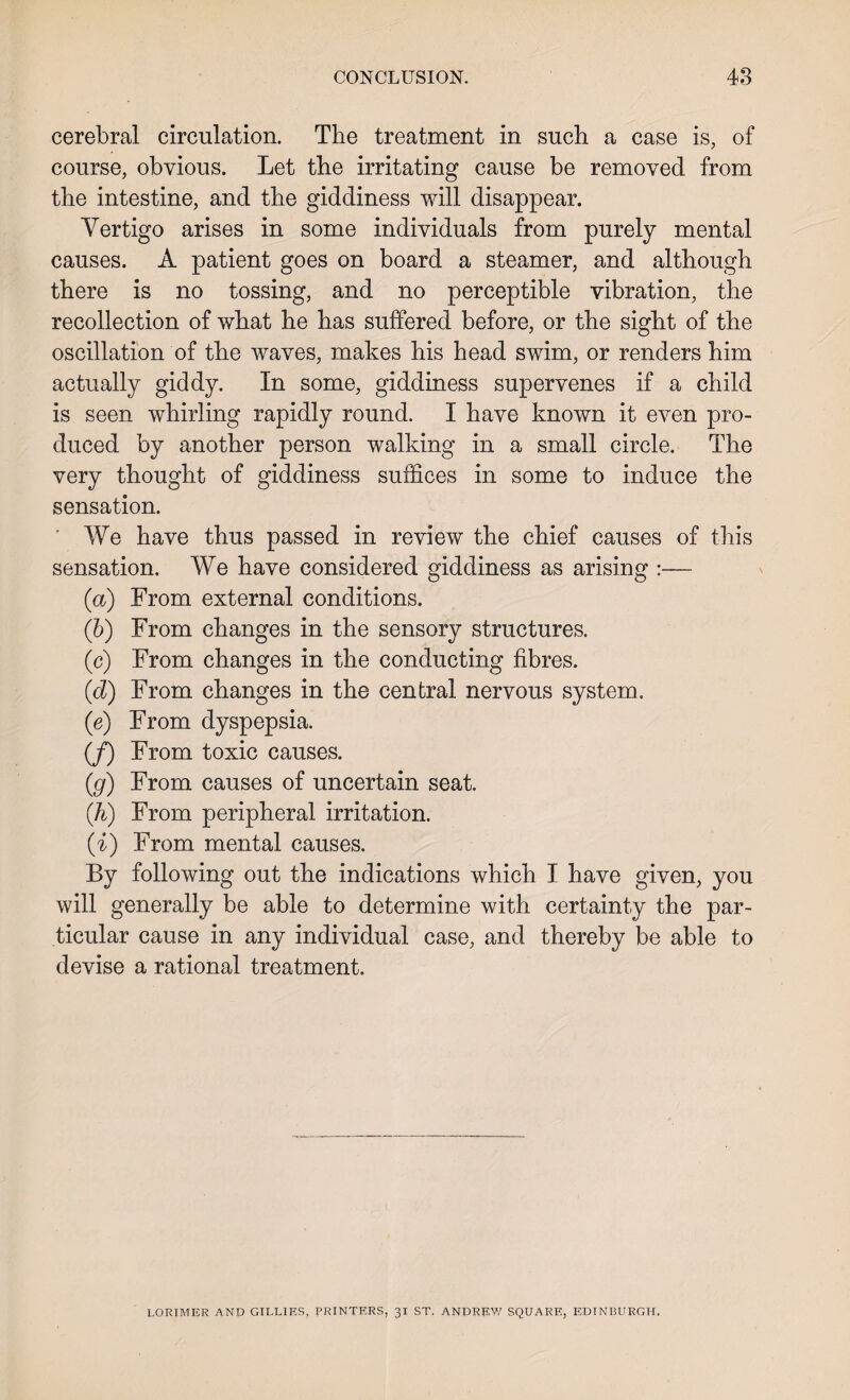 cerebral circulation. The treatment in such a case is, of course, obvious. Let the irritating cause be removed from the intestine, and the giddiness will disappear. Vertigo arises in some individuals from purely mental causes. A patient goes on board a steamer, and although there is no tossing, and no perceptible vibration, the recollection of what he has suffered before, or the sight of the oscillation of the waves, makes his head swim, or renders him actually giddy. In some, giddiness supervenes if a child is seen whirling rapidly round. I have known it even pro¬ duced by another person walking in a small circle. The very thought of giddiness suffices in some to induce the sensation. We have thus passed in review the chief causes of this sensation. We have considered giddiness as arising :— (a) From external conditions. (ib) From changes in the sensory structures. (c) From changes in the conducting fibres. id) From changes in the central nervous system. (e) From dyspepsia. (/) From toxic causes. (g) From causes of uncertain seat. (h) From peripheral irritation. (i) From mental causes. By following out the indications which I have given, you will generally be able to determine with certainty the par¬ ticular cause in any individual case, and thereby be able to devise a rational treatment. LORIMER AND GILLIES, PRINTERS, 31 ST. ANDREW SQUARE, EDINBURGH.