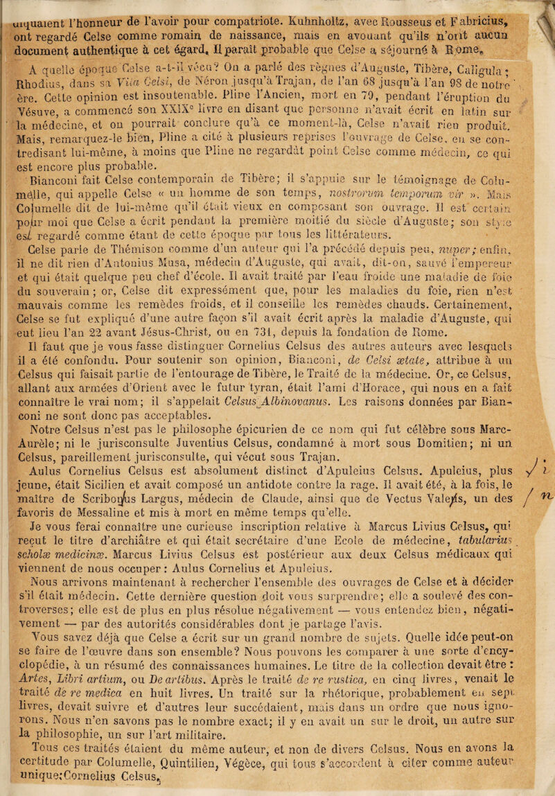 uiquaient l’honneur de l’avoir pour compatriote. Kuhnholtz, avec Kousseus et Fabricius, ont regardé Celse comme romain de naissance, mais en avouant qu’ils n’ont aucun document authentique à cet égard* H paraît probable que Celse a séjourné à H ome* Rhod ère. Cette opinion est insoutenable. Pline l’Ancien, mort en 79, pendant l’érupt Vésuve, a commencé son XXIXe livre en disant que personne n’avait écrit en latin sur la médecine, et ou pourrait conclure qu a ce moment-la, Celse n’avait rien produit. Mais, remarquez-le bien, Pline a cité a plusieurs reprises l’ouvrage de Celse, eu se con¬ tredisant lui-même, a moins que Pline ne regardai point Celse comme médecin, ce qui est encore plus probable. ' Bianconi fait Celse contemporain de Tibère; il s’appuie sur le témoignage de Coin- mèjle, qui appelle Celse « un homme de son temps, nostromm tempo-ram vir ». Mais Co|umell.e dit de lui-même qu’il était vieux en composant son ouvrage. 11 est certain po.hr moi que Celse a écrit pendant la première moitié du siècle d’Auguste; son sty;e esL regardé comme étant de cette époque par tous les littérateurs. Celse parie de Thémison comme d’un auteur qui l’a précédé depuis peu, nuper; enfin, il ne dit rien d’Antonius Musa, médecin d’Auguste, qui avait, dit-on, sauvé Tempe air et qui était quelque peu chef d’école. Il avait traité par l’eau froide une maladie de foie du souverain ; or, Celse dit expressément que, pour les maladies du foie, rien n’est mauvais comme les remèdes froids, et il conseille les remèdes chauds. Certainement, Celse se fut expliqué d’une autre façon s’il avait écrit après la maladie d’Auguste, qui eut lieu l’an 22 avant Jésus-Christ, ou en 731, depuis la fondation de Rome. Il faut que je vous fasse distinguer Cornélius Celsus des autres auteurs avec lesquels il a été confondu. Pour soutenir son opinion, Bianconi, de Gelsi æiéle, attribue à ira Celsus qui faisait partie de l’entourage de Tibère, le Traité de la médecine. Or, ce Celsus, allant aux armées d’Orient avec le futur tyran, était l’ami d’Horace, qui nous en a fait connaître le vrai nom; il s’appelait Celsus Albinovanus. Les raisons données par Bi&n- coni ne sont donc pas acceptables. Notre Celsus n’est pas le philosophe épicurien de ce nom qui fut célèbre sous Marc- Àurèle; ni le jurisconsulte Juventius Celsus, condamné à mort sous Domitien; ni un Celsus, pareillement jurisconsulte, qui vécut sous Trajan. Aulus Cornélius Celsus est absolument distinct d’Àpuleius Celsus. Âpuleius, plus jeune, était Sicilien et avait composé un antidote contre la rage. Il avait été, à la fois, le maître de Scriboiy/us Largus, médecin de Claude, ainsi que cle Vectus Valets, un des favoris de Messaline et mis à mort en même temps qu’elle. Je vous ferai connaître une curieuse inscription relative à Marcus Livius Celsus, qui reçut le titre d’archiâtre et qui était secrétaire d’une Ecole de médecine, tabularius scholæ medicinæ. Marcus Livius Celsus est postérieur aux deux Celsus médicaux qui viennent de nous occuper : Aulus Cornélius et Apuleius. Nous arrivons maintenant à rechercher l’ensemble des ouvrages de Celse et à décider s’il était médecin. Cette dernière question doit vous surprendre; elle a soulevé des con¬ troverses; elle est de plus en plus résolue négativement — vous entendez bien, négati¬ vement — par des autorités considérables dont je partage l’avis. Tous savez déjà que Celse a écrit sur un grand nombre de sujets. Quelle idée peut-on se faire de l’œuvre dans son ensemble? Nous pouvons les comparer à une sorte d’ency¬ clopédie, à un résumé des connaissances humaines. Le titre de la collection devait être : Artes, Libri artium, ou Deartibus. Après le traité de re rustiea, en cinq livres, venait le traité de re medica en huit livres. Un traité sur la rhétorique, probablement eu sept livres, devait suivre et d’autres leur succédaient, mais dans un ordre que nuus igno¬ rons. Nous n’en savons pas le nombre exact; il y en avait un sur le droit, un autre sur la philosophie, un sur l’art militaire. Tous ces traités étaient du même auteur, et non de divers Celsus. Nous en avons la certitude par Columelle, Quintüien, Végèce, qui tous s’accordent à citer comme auteur unique;Cornélius Celsus,.