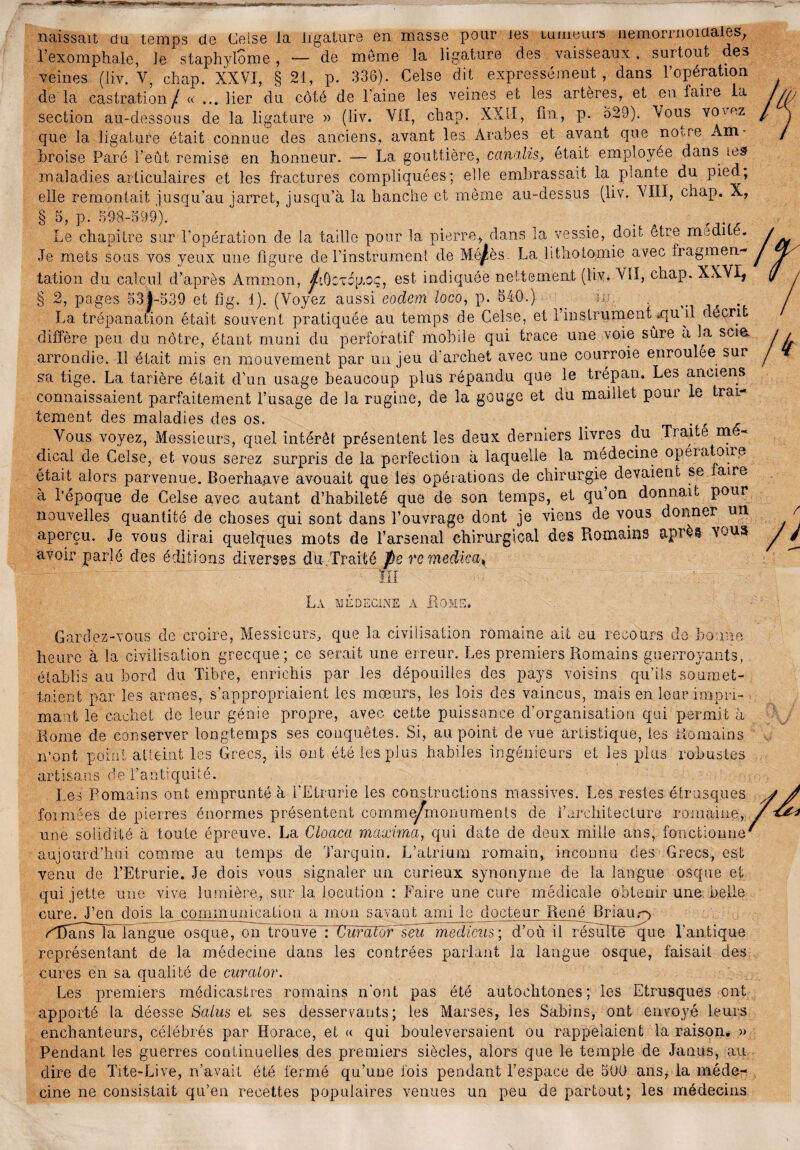naissait du temps de Celse la ligature en masse pour les tumeurs nemorrnoiaales, l’exomphale, le staphylome, — de meme la ligature des vaisseaux, surtout des veines (liv. Y, chap. XXVI, § 21, p. 336). Celse dit expressément, dans l’opération de la castration / « ... lier du côté de l’aine les veines et les artères, et en taire la section au-dessous de la ligature » (liv. VII, chap. XXII, tin, P- 629). Vous vovez que la ligature était connue des anciens, avant les Arabes et avant que noUe Am¬ broise Paré l’eût remise en honneur. — La gouttière, ccinalis, était employée dans lesf maladies articulaires et les fractures compliquées; elle embrassait la plante du pied, elle remontait jusqu’au jarret, jusqu’à la hanche et même au-dessus (liv. VIII, chap. X, § 5, p. 698-599). . . . _ .. ,, Le chapitre sur l'opération de la taille pour la pierre, dans la vessie, doit être nrnüiie. Je mets sous vos yeux une figure de l’instrument de Mé/ès. La lithotomie avec fragmen¬ tation du calcul d’après Ammon, /.ôcvcp.oç, est indiquée nettement (liv. Yïl, chap. XXVI, § 2, pages 531-539 et fig. d). (Voyez aussi eodem loco, p. 540.) _ . La trépanation était souvent pratiquée au temps de Celse, et rinslrument^qu il décrit diffère peu du nôtre, étant muni du perforatif mobile qui trace une voie sûre a la scia arrondie. Il était mis en mouvement par un jeu d’archet avec une courroie enroulée sur sa tige. La tarière était d’un usage beaucoup plus répandu que le trépan. Les anciens connaissaient parfaitement l’usage de la rugine, de la gouge et du maillet pour le trai¬ tement des maladies des os. . Vous voyez, Messieurs, quel intérêt présentent les deux derniers livres du Traite m dical de Celse, et vous serez surpris de la perfection à laquelle la médecine opératoire était alors parvenue. Boerhaave avouait que les opérations de chirurgie devaient se faire à l’époque de Celse avec autant d’habileté que de son temps, et qu on donnait pour nouvelles quantité de choses qui sont dans l’ouvrage dont je viens de vous donner un aperçu. Je vous dirai quelques mots de l’arsenal chirurgical des Romains après voua avoir parlé des éditions diverses du Traité pe rc mcdica^ ~ fi La médecine a Rome. Gardez-vous de croire, Messieurs, que la civilisation romaine ait eu recours de bonne heure à la civilisation grecque; ce serait une erreur. Les premiers Romains guerroyants, établis au bord du Tibre, enrichis par les dépouilles des pays voisins qu’ils soumet¬ taient par les armes, s’appropriaient les mœurs, les lois des vaincus, mais en leur impri¬ mant le cachet de leur génie propre, avec cette puissance d’organisation qui permit à Rome de conserver longtemps ses conquêtes. Si, au point de vue artistique, les Romains n’ont point atteint les Grecs, iis ont été les plus habiles ingénieurs et les plus robustes artisans de l’antiquité. Les Romains ont emprunté à i'Etrurie les constructions massives. Les restes étrusques formées de pierres énormes présentent comme/monuments de l’architecture romaine, une solidité à toute épreuve. La Clocica maximci, qui date de deux mille ans, fonctionne aujourd’hui comme au temps de Tarquin. L’atrium romain, inconnu des Grecs, est venu de I’Etrurie. Je dois vous signaler un curieux synonyme de la langue osque et qui jette une vive lumière, sur la locution : Faire une cure médicale obtenir une belle cure. J’en dois la communication a mon savant ami le docteur René Briaup ^iTamsln langue osque, on trouve : Curatdr seu medicus; d’où il résulté que l’antique représentant de la médecine dans les contrées parlant la langue osque, faisait des cures en sa qualité de curator. Les premiers médicastres romains n'ont pas été autochtones; les Etrusques ont apporté la déesse Salus et ses desservants; les Marses, les Sabins, ont envoyé leurs enchanteurs, célébrés par Horace, et « qui bouleversaient ou rappelaient la raison. » Pendant les guerres continuelles des premiers siècles, alors que le temple de Janus, au dire de Tite-Live, n’avait été fermé qu’une fois pendant l’espace de 500 ans, la méde¬ cine ne consistait qu’en recettes populaires venues un peu de partout; les médecins \