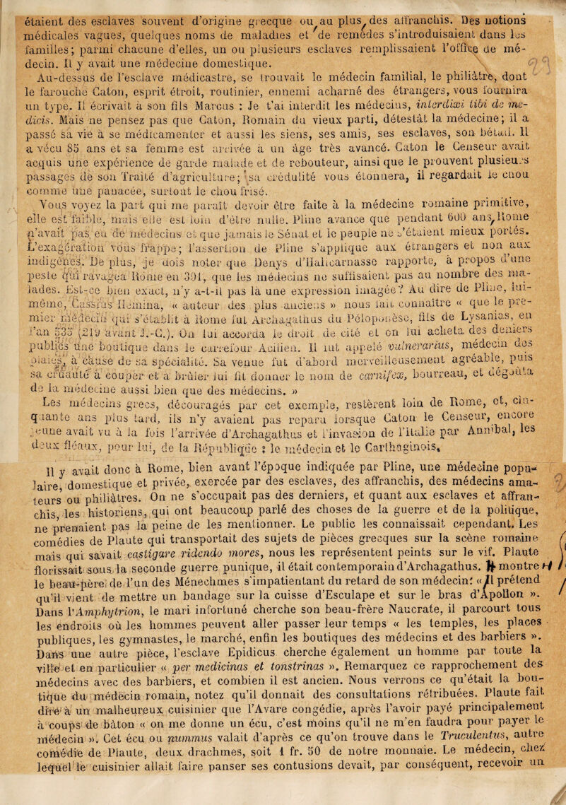 grecque ou au plus des affranchis. Des notions naladies et rde rexnedes s’introduisaient dans les étaient des esclaves souvent d’origine médicales vagues, quelques noms de nie familles; parmi chacune d’elles, un ou plusieurs esclaves remplissaient l’ofûxe de mé¬ decin. Il y avait une médecine domestique. Au-dessus de l’esclave médicastre, se trouvait le médecin familial, le philiàtrè, dont le farouche Caton, esprit étroit, routinier, ennemi acharné des étrangers, vous fournira un type. Il écrivait a son fils Marcus : Je t’ai interdit les médecins, interdixi tibi de me- dicis. Mais ne pensez pas que Caton, Romain du vieux parti, détestât la médecine; il a passé sa vie à se médicamenter et aussi les siens, ses amis, ses esclaves, son- bétail. IL a vécu 85 ans et sa femme est arrivée à un âge très avancé. Caton le Censeur avait acquis une expérience de garde malade et de rebouteur, ainsique le prouvent plusieurs passages de son Traité d’agriculture; ’.sa crédulité vous étonnera, il regardait le cnou V LIA-IO Ci i-l CL O V_/^ y o Cil tC/Clo le OU U Ci 11 toc* ,s voyez la part qui me parait devoir être faite à la médecine romaine primitive, s£ faible, mais ede est loin d’ètre nulle. Pline avance que pendant 500 ans,Home comme une panacée, surtout le chou frisé. You:s elle est -n’avait pas eu de médecins et que jamais le Sénat et le peuple ne s’étaient mieux portés. L’exagération vous frappe; l’assertion de Pline s’applique aux étrangers et non aux indigènes. De plus, je dois noter que üenys d’Halicarnasse rapporte, à propos d’une peste qui ravagea Rome en 301, que ies médecins ne suffisaient pas au nombre des ma¬ lades. Est-ce bien exact, n’y a-t-il pas la une expression imagée? Au dire de Pline, mi- méme,'Cas'Srus Ileiiiina, « auteur des plus -anciens » nous fait connaître « que le pre- mier médecin qui s’établit à Home fut Arehagalhus du Péloponèso, fils de Lysanias,. en .dan 533 (210 avant J.-G.). On lui accorda le droit de cité et on lui acheta des demers médecin des publics une boutique dans le carrefour .Àcilien. Il lut appelé vulneranus piaies, à écluse du sa spécialité. Sa venue fut d'abord merveilleusement agréante, puis sa cruauté à couper et a brûler lui fit donner le nom de carnifex, bourreau, et oégjuia de la rnedecine aussi bien que des médecins. » Les médecins grecs, découragés par cet exemple, restèrent loin de Rome, et, cin¬ quante ans plus tard, iis n’y avaient pas reparu lorsque Caton le Censeur, encoie mune avait vu à la fois P arrivée d’Archagathus et l’invasion de l’ilalie par An m b al, les doux fléaux, pour 1m, de la République ? le médecin et le Carthaginois» e 11 y avait donc a Rome, bien avant l’époque indiquée par Pline, une médecine popu¬ laire domestique et privée, exercée par des esclaves, des affranchis, des médecins ama- leurs ou philiàlres. On ne s’occupait pas des derniers, et quant aux esclaves et affran¬ chis les historiens, qui ont beaucoup parlé des choses de la guerre et de la politique, ne prenaient pas la peine de les mentionner. Le public les connaissait cependant. Les comédies de Plaute qui transportait des sujets de pièces grecques sur la scène romaine mais qui savait castigare ridendo mores, nous les représentent peints sur le vif. Plaute florissait sous la seconde guerre punique, il était contemporaind’Archagathus. montre^ le beau-père; de l’un des Ménechmes s'impatientant du retard de son médecin: «^l prétend qu’il vient de mettre un bandage sur la cuisse d’Esculape et sur le bras d’Apollon ». Dans l'Amphytrion, le mari infortuné cherche son beau-frère Naucrate, il parcourt tous les endroits où les hommes peuvent aller passer leur temps « les temples, les places publiques, les gymnastes, le marché, enfin les boutiques des médecins et des barbiers ». Dans une autre pièce, l’esclave Epidicus cherche également un homme par toute la ville et en particulier « per medicinas et tonstrinas ». Remarquez ce rapprochement des médecins avec des barbiers, et combien il est ancien. Nous verrons ce qu’était la bou¬ tique du médecin romain, notez qu’il donnait des consultations rétribuées. Plaute fait «lire à un malheureux cuisinier que l’Avare congédie, après l’avoir payé principalement à coups de bâton « on me donne un écu, c’est moins qu’il ne m’en faudra pour payer le médecin ». Cet écu ou nummus valait d’après ce qu’on trouve dans le Truculentus, autre comédie de Plaute, deux drachmes, soit 1 fr. 50 de notre monnaie. Le médecin, chez; lequel le cuisinier allait faire panser ses contusions devait, par conséquent, recevoir un /
