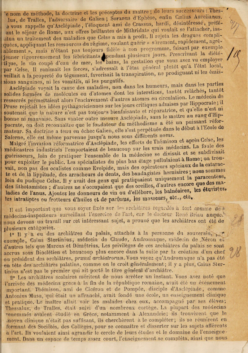 # ’e nom de méthode, la doctrine et les préceptes da maître ; de leurs successeur* - ihes- ,lus de Traites, l’adversaire de Galien; Soranus d’Ephèse, enfin ^œuus Aureuarms-. 3 vous rappelle qu’Asclépiade, l’éloquent, ami de Grassus, hardi, désintéressé, proie- ant le séjour de Rome, aux offres brillantes de Mittmdate qui voulait se l attacher, ins¬ titua un traitement des maladies que Celse a mis à profit. 11 rejeta les drogues compli¬ quées, appliquant les ressources du régime, voulant guérir <c sûrement, rapidement agré¬ ablement », mais n’étant pas toujours fidèle a son pr°gianime, disan ' par a > ^ jeûner rigoureusement les fébricitants ^pendant plusieurs jouis, .iesaivan' c , 11 tique, le vin coupé d’eau de mer, les bains, la gestation que voa* avez vu e . par Gelse. Il ranimait les forces, s’adressait a l’état général publia tc> , veillait à la propreté du tégument, favorisait la transpiration, ne pro iguan ni sions sanguines, ni les vomitifs, ni les purgatifs. , , Asclépiade voyait la cause des maladies, non dans les humeurs, mais '-aas_ ; solides formées de molécules ou d’atomes dont les interstices, tamo ie^ac e., ■ resserrés permettaient alors l’enclavement d’autres atomes en cil eu a ion. e me Pruse rejetait les idées pythagoriciennes sur les jours critiques admises pai ' soutenait que la nature n’est pas toujours bienfaisante et réparatuoe, e ffu e 0 bonne ni mauvaise. Sans vanter outre mesure Asclépiade, sans le met te au ran© « pocrate, on doit reconnaître que le fondateur du méthodisme a été un mateur. Sa doctrine a tenu en échec Galien, elle s’est perpétuée dans e ' a a Salerne, elle est môme parvenue jusqu’à nous sous différents noms. s r , i Malgré l’invasion réformatrice d’Asclépiade, les efforts de lhémison e* apres -a •, médicastres industriels l’emportaient de beaucoup sur les vrais nié ecins. a . guérisseurs, loin de pratiquer l’ensemble de la médecine se divisait e se s ^ , pour exploiter le public. Les spécialistes du plus bas étage pullulaient,a mine, vait, non pas des oculistes comme Eveipide, mais des opérateurs spéciaux e te et de la lippitude, des arracheurs de dents, des bandagistes hemiaiies , n0^ loin du pudique Celse. Il y avait des gens qui pratiquaient uniquemen a P _ des lithotomistes ; d’autres ne s’occupaient que des oreilles, d autres cncoxe qu ladies de l’anus. Ajoutez les donneurs de vin ou d’ellébore, les balneanes, les i&traiiptes ou frotteurs d’huiles et de parfums, les masseurs,- etc.-et0* Il est important que vous soyez fixés sur les arc!iiàtr< nrlpe.ins-insnéGteurs surveillant l’oxercïce ne 1 art, car regardes a tort comme de A médecins-inspecteurs surveillant i'exercice ae i art, car le docteur René Bri.au auqued nous devons un travail sur cet intéressant sujet, a prouvé que les archiâtres ont été de plusieurs catégorie^. 1° Il y a eu des archiâtres du palais, attachés à la personne du souverain,' •p” exemple, Gains Stertinius, médecin de Claude, Andromaque, médecin de Néron feu d’autres tels que Marcus et Démétrius. Les privilèges de ces archiâtres du palais se sont accrus sous Dioclétien et beaucoup plus encore dans la suite par la création d’un chef ou orésident des archiâtres, præsul archiatrorwn. Yous voyez qu’Andromaque n’a pas été on tète des archiâtres palatins, comme on le croit généralement ; il y a plus, Gains Ster¬ tinius n’est pas le premier qui ait porté le titre général d’archiâfcre. 2° Les archiâtres scolaires méritent de nous arrêter un instant. Vous avez noté que l’arrivée des médecins grecs à la fin de la république romaine, avait été un événement important. Thémison, ami de Cicéron et de Pompée, disciple d’Asclépiade, comme Antonius Musa, qui. était un affranchi, avait fondé une école, un enseignement clinique et pratique. Lé maître allait voir les malades chez eux, accompagné par ses élèves; Thessalusy de Tralles, était suivi d’un nombreux cortège. La plupart des médecins renommés avaient étudié en Grèce, notamment à Alexandrie; ils trouvèrent que le moyen clinique n’était pas suffisant, ils cherchèrent à le compléter; ils se réunirent en formant des Sociétés, des Collèges, pour se connaître et disserter sur les sujets afférents à l’art. Ils voulaient ainsi agrandir le cercle de leurs études et le domaine de renseigne¬ ment. Dans un espace de temps assez court, renseignement se compléta, ainsi que nous /