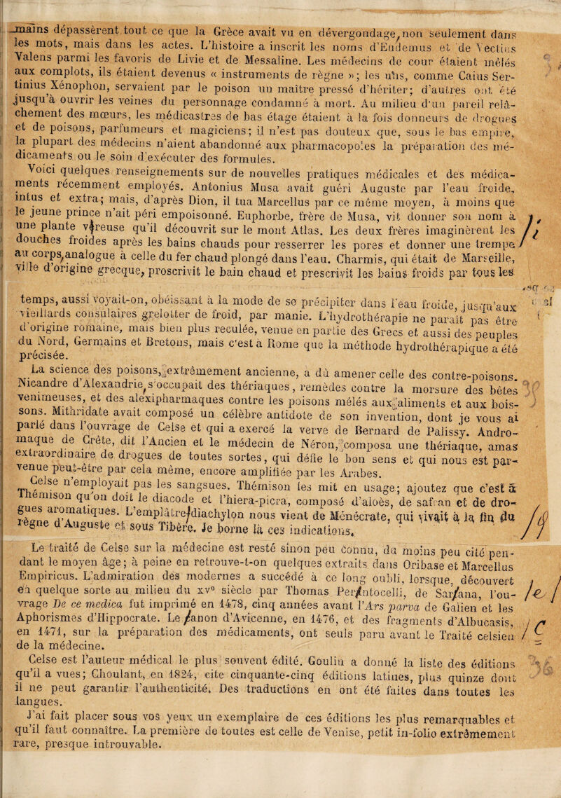 —mains dépassèrent tout ce que la Grèce avait vu en dévergondage.non seulement dans les mots, mais dans les actes. L’histoire a inscrit les noms d’Eiulemus et de Vectius Yalens parmi les favoris de Livie et de Messaline. Les médecins de cour étaient mêlés aux complots, ils étaient devenus « instruments de règne »; les uhs, comme Gains Ser- tinius^Xénophon, servaient par le poison un maître pressé d’hériter; d’autres ont été jusqu à ouvrir les veines du personnage condamné à mort. Au milieu d'un pareil relâ¬ chement des mœurs, les médicastres de bas étage étaient à la fois donneurs de drogues et de poisons, parfumeurs et magiciens; il n’est pas douteux que, sous Je bas empire, la plupart des médecins n aient abandonné aux pharmacopoles la préparation des mé¬ dicaments ou le soin d’exécuter des formules. Voici quelques renseignements sur de nouvelles pratiques médicales et des médica¬ ments récemment employés. Antomus Musa avait guéri Auguste par l’eau froide, mtus et extra; mais, d après Dion, il tua Marcellus par ce môme moyen, à moins que le jeune prince n ait péri empoisonné. Euphorbe, frère de Musa, vit donner son nom à une plante v$reuse qu’il découvrit sur le mont Atlas. Les deux frères imaginèrent les ouches froides après les bains chauds pour resserrer les pores et donner une trempa aa corps^anaîogue à celle du fer chaud plongé dans l’eau. Charmis, qui était de Marseille, vr e origine grecque^ proscrivit le bain chaud et prescrivit les bai a $ froids par tous Iet> temps, aussi voj ait-on, obéissant a la mode de se précipiter dans l'eau froide jusqu’aux; vieillards consulaires grelotter de froid, par manie. L’hydrothérapie ne paraît nas être d origine romaine, mais bien plus reculée, venue en partie des Grecs et aussi des oeuples du Nord, Germains et Bretons, mais c’est a Rome que la méthode hydrothéraoicrue a été précisée. 1 1 La science des poisons,,.extrêmement ancienne, a du amener celle des contre-poisons. Nieandre d Alexandrie^ s occupait des thériaques, remèdes contre la morsure des bêtes venimeuses, et des alexipharmaques contre ies poisons mêlés auxfalimenls et aux bois¬ sons. Mithndate avait composé un célèbre antidote de son invention, dont je vous al parle dans 1 ouvrage de Ceise et qui a exercé la verve de Bernard de Palissy. Àndro- maque re Crête, dit 1 Ancien et le médecin de Néron/Composa une thériaque, amas ex xaor maire de drogues de toutes sortes, qui délie le bon sens et qui nous est par^ venue peui-etre par cela même, encore amplifiée par les Arabes. Eeise n employait pas les sangsues. Thémison les mit en usage.; ajoutez que c’est â i^misori 0Ii ^0î^e diacode et i’biera-picra, composé d’aloès, de safran et de dro- rè^npa^Ala iC^es' emPiatre/diachylon nous vient de Ménécrate, qui à la fin $U legne d Auguste cl sous Tibère. Je .borne là çes indications, ' Le traité de Ceise sur la médecine est resté sinon peu Connu, du moins peu cité pen¬ dant le moyen âge; à peine en retrouve-t-on quelques extraits dans Oribase et Marcellus Empirions. L’admiration dés modernes a succédé à ce long oubli, lorsque, découvert en quelque sorte au milieu du xv° siècle par Thomas Per/ntocelli, de Sar/ana, l’ou¬ vrage De ce medica fut imprimé en 1478, cinq années avant l’Ars parva de Galien 'et les Aphorismes d’Hippocrate. Le /anon d’Avicenne, en 1476, et des fragments d’Albucasis, en 1471, sur la préparation des médicaments, ont seuls paru avant le Traité ceisien de la médecine. Ceise est Fauteur médical le plus souvent édité. Gouliu a donné la liste des éditions qu’il a vues; Gboulant, en 1824, cite cinquante-cinq éditions latines, plus quinze dont il ne peut garantir Fautheuticité* Des traductions en ont été laites dans toutes les langues. J ai fait placer sous vos yeux Un exemplaire de ces éditions les plus remarquables et qu il faut connaître. La première de toutes est celle de Venise, petit in-folio extrêmement rare, presque introuvable.