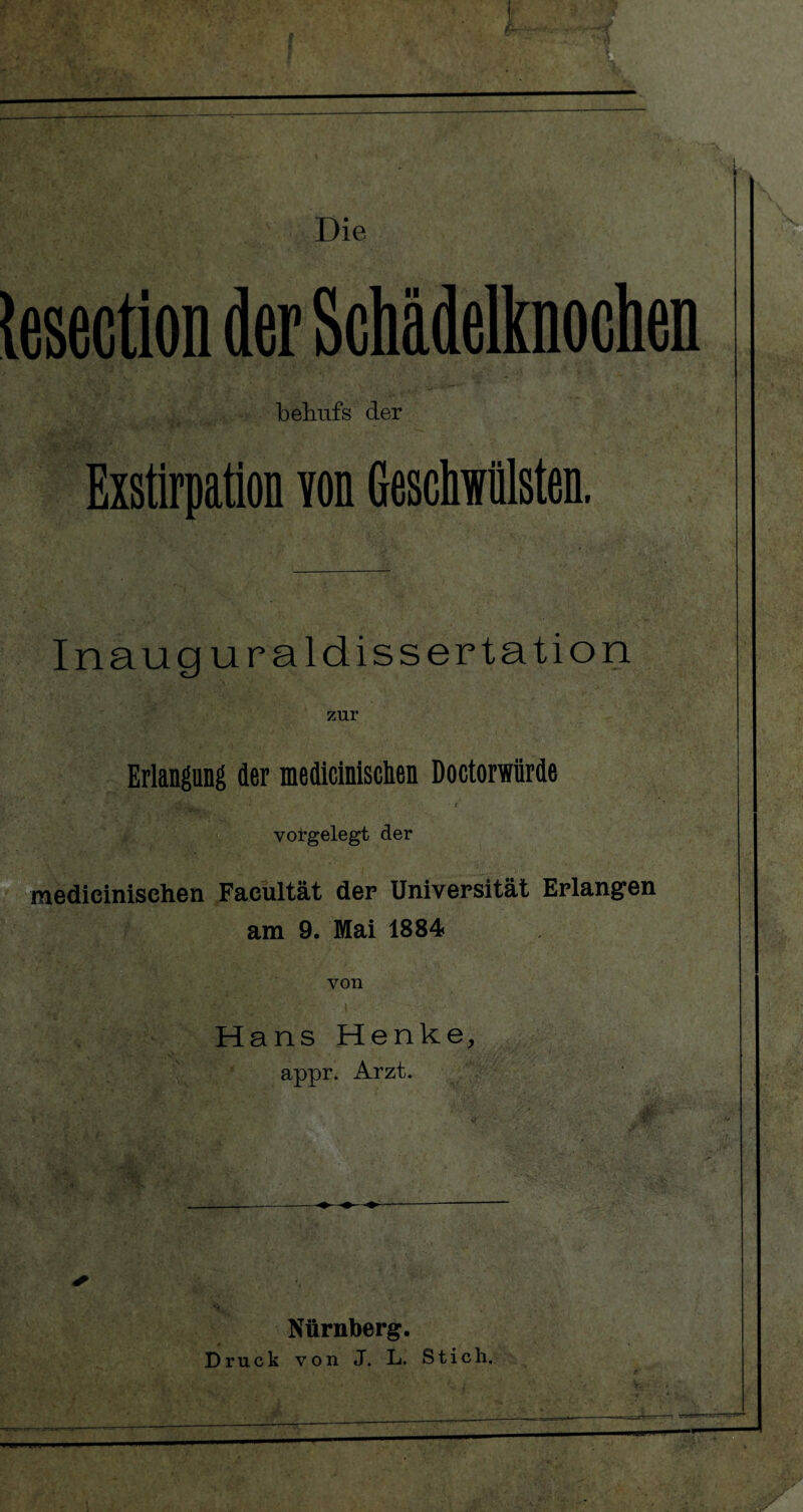 Die lesection der Schädelknochen bfemfs der Exstirpation yon Geschwülsten. Inauguraldissertation . : -• > ' Erlangung der medicinisclien Doctorwürde . ; •- -v \ ^ ^2*3^. - ■ t ' • vorgelegt der •'*. ...' > ■ r-1- . 1 •’ medicinischen Faeültät der Universität Erlangen am 9. Mai 1884 YOll T-Tnnci Renke. ✓ Nürnberg.