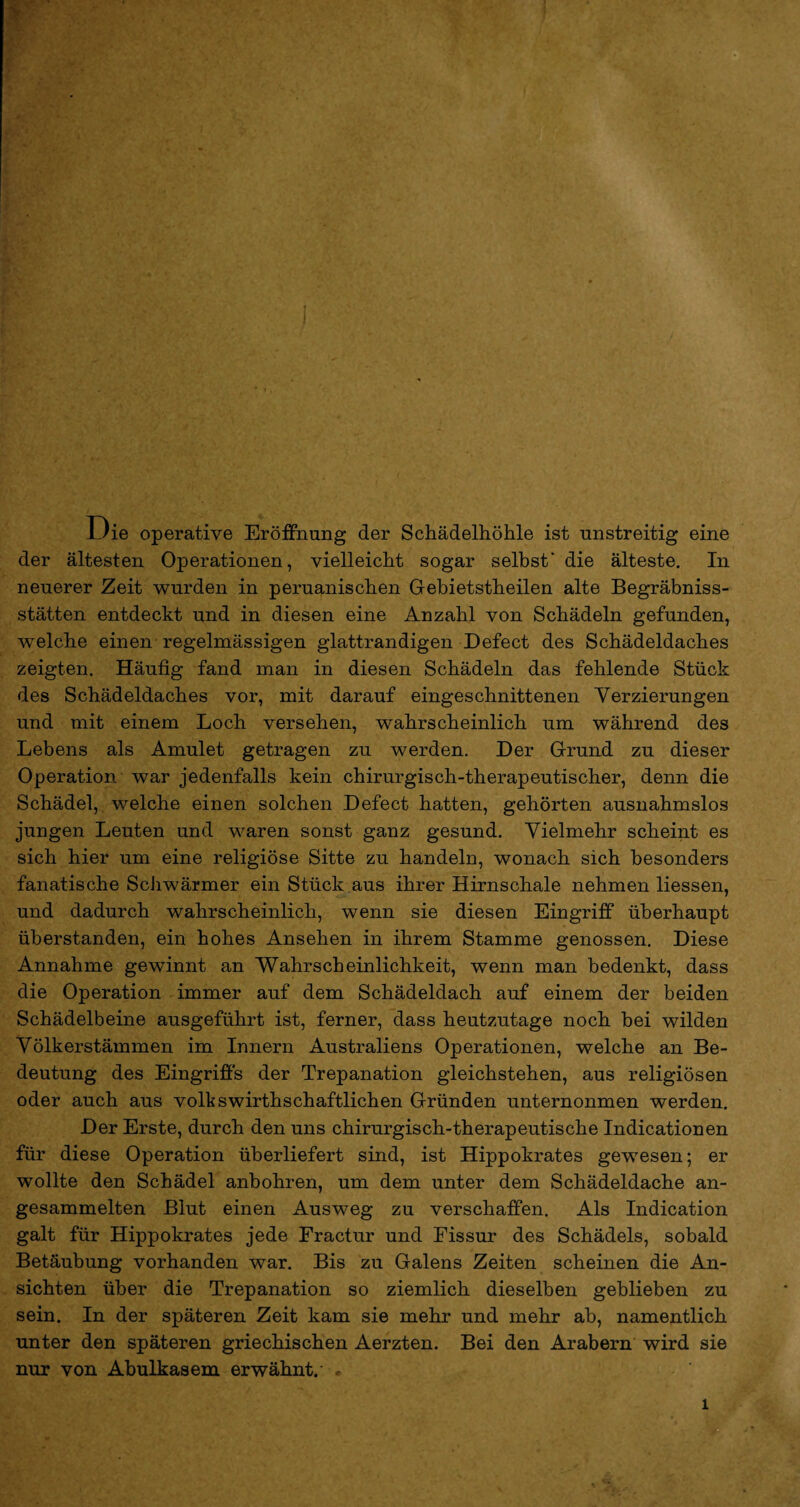 Die operative Eröffnung der Schädelhöhle ist unstreitig eine der ältesten Operationen, vielleicht sogar selbst' die älteste. In neuerer Zeit wurden in peruanischen Gebietsteilen alte Begräbnis¬ stätten entdeckt und in diesen eine Anzahl von Schädeln gefunden, welche einen regelmässigen glattrandigen Defect des Schädeldaches zeigten. Häufig fand man in diesen Schädeln das fehlende Stück des Schädeldaches vor, mit darauf eingeschnittenen Verzierungen und mit einem Loch versehen, wahrscheinlich um während des Lebens als Amulet getragen zu werden. Der Grund zu dieser Operation war jedenfalls kein chirurgisch-therapeutischer, denn die Schädel, welche einen solchen Defect hatten, gehörten ausnahmslos jungen Leuten und waren sonst ganz gesund. Vielmehr scheint es sich hier um eine religiöse Sitte zu handeln, wonach sich besonders fanatische Schwärmer ein Stück aus ihrer Hirnschale nehmen Hessen, und dadurch wahrscheinlich, wenn sie diesen Eingriff überhaupt überstanden, ein hohes Ansehen in ihrem Stamme genossen. Diese Annahme gewinnt an Wahrscheinlichkeit, wenn man bedenkt, dass die Operation immer auf dem Schädeldach auf einem der beiden Schädelbeine ausgeführt ist, ferner, dass heutzutage noch bei wilden Völkerstämmen im Innern Australiens Operationen, welche an Be¬ deutung des Eingriffs der Trepanation gleichstehen, aus religiösen oder auch aus volkswirthschaftlichen Gründen unternonmen werden. Der Erste, durch den uns chirurgisch-therapeutische Indicationen für diese Operation überliefert sind, ist Hippokrates gewesen; er wollte den Schädel anbohren, um dem unter dem Schädeldache an¬ gesammelten Blut einen Ausweg zu verschaffen. Als Indication galt für Hippokrates jede Fractur und Fissur des Schädels, sobald Betäubung vorhanden war. Bis zu Galens Zeiten scheinen die An¬ sichten über die Trepanation so ziemlich dieselben geblieben zu sein. In der späteren Zeit kam sie mehr und mehr ab, namentlich unter den späteren griechischen Aerzten. Bei den Arabern wird sie nur von Abulkasem erwähnt. « l