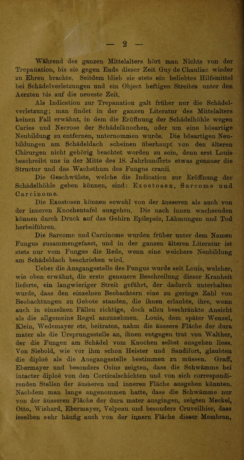 Während des ganzen Mittelalters hört man Nichts von der Trepanation, bis sie gegen Ende dieser Zeit Guy de Chauliac wieder zu Ehren brachte. Seitdem blieb sie stets ein beliebtes Hilfsmittel bei Schädelverletzungen und ein Object heftigen Streites unter den Aerzten bis auf die neueste Zeit. Als Indication zur Trepanation galt früher nur die Schädel¬ verletzung; man findet in der ganzen Literatur des Mittelalters keinen Fall erwähnt, in dem die Eröffnung der Schädelhöhle wegen Caries und Necrose der Schädelknochen, oder um eine bösartige Neubildung zu entfernen, unternommen wurde. Die bösartigen Neu¬ bildungen am Schädeldach scheinen überhaupt von den älteren Chirurgen nicht gehörig beachtet worden zu sein, denn erst Louis beschreibt uns in der Mitte des 18. Jahrhunderts etwas genauer die Structur und das Wachsthum des Fungus cranii. Die Geschwülste, welche die Indication zur Eröffnung der Schädelhöhle geben können, sind: Exostosen, Sarcome und Carcinome. Die Exostosen können sowohl von der äusseren als auch von der inneren Knochentafel ausgehen. Die nach innen wachsenden können durch Druck auf das Gehirn Epilepsie, Lähmungen und Tod herbeiführen. Die Sarcome und Carcinome wurden früher unter dem Namen Fungus zusammengefasst, und in der ganzen älteren Literatur ist stets nur vom Fungus die Rede, wenn eine weichere Neubildung am Schädeldach beschrieben wird. Ueber die Ausgangsstelle des Fungus wurde seit Louis, welcher, wie oben erwähnt, die erste genauere Beschreilung dieser Kranheit lieferte, ein langwieriger Streit geführt, der dadurch unterhalten wurde, dass den einzelnen Beobachtern eine zu geringe Zahl von Beobachtungen zu Gebote standen, die ihnen erlaubte, ihre, wenn auch in einzelnen Fällen richtige, doch allzu beschränkte Ansicht als die allgemeine Regel anzunehmen. Louis, dem später Wenzel, Klein, Wedemayer etc. beitraten, nahm die äussere Fläche der dura mater als die Ursprungsstelle an, ihnen entgegen trat von Walther, der die Fungen am Schädel vom Knochen selbst ausgehen liess. Von Siebold, wie vor ihm schon Heister und Sandifort, glaubten die diploe als die Ausgangsstelle bestimmen zu müssen. Graff, Ebermayer und besonders Osius zeigten, dass die Schwämme bei intacter diploe von den Corticalschichten und von sich correspondi- renden Stellen der äusseren und inneren Fläche ausgehen könnten. Nachdem man lange angenommen hatte, dass die Schwämme nur von der äusseren Fläche der dura mater ausgingen, zeigten Meckel, Otto, Wishard, Ebermayer, Velpeau und besonders Cruveilhier, dass ieselben sehr häufig auch von der iiyiern Fläche dieser Membran,
