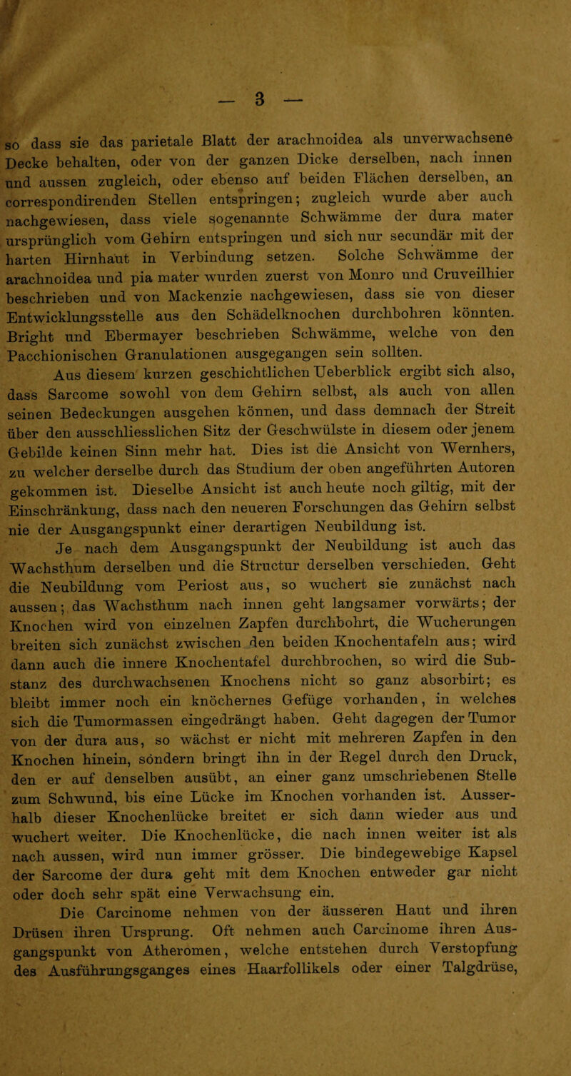 so dass sie das parietale Blatt der arachnoidea als unverwachsene Decke behalten, oder von der ganzen Dicke derselben, nach innen und aussen zugleich, oder ebenso auf beiden I1 lachen derselben, an correspondirenden Stellen entspringen; zugleich wurde aber auch nachgewiesen, dass viele sogenannte Schwämme der dura mater ursprünglich vom Gehirn entspringen und sich nur secundär mit dei harten Hirnhaut in Verbindung setzen. Solche Schwämme der arachnoidea und pia mater wurden zuerst von Monro und Cruveilhier beschrieben und von Mackenzie nachgewiesen, dass sie von dieser Entwicklungsstelle aus den Schädelknochen durchbohren könnten. Bright und Ebermayer beschrieben Schwämme, welche von den Pacchionischen Granulationen ausgegangen sein sollten. Aus diesem kurzen geschichtlichen Ueberblick ergibt sich also, dass Sarcome sowohl von dem Gehirn selbst, als auch von allen seinen Bedeckungen ausgehen können, und dass demnach der Streit über den ausschliesslichen Sitz der Geschwülste in diesem oder jenem Gebilde keinen Sinn mehr hat. Dies ist die Ansicht von Wernhers, zu welcher derselbe durch das Studium der oben angeführten Autoren gekommen ist. Dieselbe Ansicht ist auch heute noch gütig, mit der Einschränkung, dass nach den neueren Forschungen das Gehirn selbst nie der Ausgangspunkt einer derartigen Neubildung ist. Je nach dem Ausgangspunkt der Neubildung ist auch das Wachsthum derselben und die Structur derselben verschieden. Geht die Neubildung vom Periost aus, so wuchert sie zunächst nach aussen; das Wachsthum nach innen geht langsamer vorwärts; der Knochen wird von einzelnen Zapfen durchbohrt, die Wucherungen breiten sich zunächst zwischen den beiden Knochentafeln aus; wird dann auch die innere Knochentafel durchbrochen, so wird die Sub¬ stanz des durchwachsenen Knochens nicht so ganz absorbirt; es bleibt immer noch ein knöchernes Gefüge vorhanden, in welches sich die Tumormassen eingedrängt haben. Geht dagegen der Tumor von der dura aus, so wächst er nicht mit mehreren Zapfen in den Knochen hinein, sondern bringt ihn in der Kegel durch den Druck, den er auf denselben ausübt, an einer ganz umschriebenen Stelle zum Schwund, bis eine Lücke im Knochen vorhanden ist. Ausser¬ halb dieser Knochenlücke breitet er sich dann wieder aus und wuchert weiter. Die Knochenlücke, die nach innen weiter ist als nach aussen, wird nun immer grösser. Die bindegewebige Kapsel der Sarcome der dura geht mit dem Knochen entweder gar nicht oder doch sehr spät eine Verwachsung ein. Die Carcinome nehmen von der äusseren Haut und ihren Drüsen ihren Ursprung. Oft nehmen auch Carcinome ihren Aus¬ gangspunkt von Atheromen, welche entstehen durch V erstopfung des Ausführungsganges eines Haarfollikels oder einer Talgdrüse,