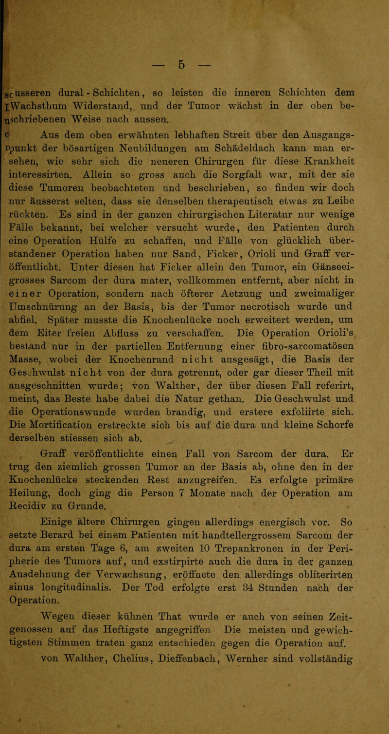 scusseren dural - Schichten, so leisten die inneren Schichten dem iWachsthum Widerstand, und der Tumor wächst in der oben be- uschriebenen Weise nach aussen. c Aus dem oben erwähnten lebhaften Streit über den Ausgangs¬ punkt der bösartigen Neubildungen am Schädeldach kann man er¬ sehen, wie sehr sich die neueren Chirurgen für diese Krankheit interessirten. Allein so gross auch die Sorgfalt war, mit der sie diese Tumoren beobachteten und beschrieben, so finden wir doch nur äusserst selten, dass sie denselben therapeutisch etwas zu Leibe rückten. Es sind in der ganzen chirurgischen Literatur nur wenige Fälle bekannt, bei welcher versucht wurde, den Patienten durch eine Operation Hülfe zu schaffen, und Fälle von glücklich über¬ standener Operation haben nur Sand, Ficker, Orioli und Graff ver¬ öffentlicht. Unter diesen hat Ficker allein den Tumor, ein Gänseei¬ grosses Sarcom der dura mater, vollkommen entfernt, aber nicht in einer Operation, sondern nach öfterer Aetzung und zweimaliger Umschnürung an der Basis, bis der Tumor necrotisch wurde und abfiel. Später musste die Knochenlücke noch erweitert werden, um dem Eiter freien Abfluss zu verschaffen. Die Operation Orioli’s bestand nur in der partiellen Entfernung einer fibro-sarcomatösen Masse, wobei der Knochenrand nicht ausgesägt, die Basis der Geschwulst nicht von der dura getrennt, oder gar dieser Theil mit ansgeschnitten wurde; von Walther, der über diesen Fall referirt, meint, das Beste habe dabei die Natur gethan. Die Geschwulst und die Operationswunde wurden brandig, und erstere exfoliirte sich. Die Mortification erstreckte sich bis auf die dura und kleine Schorfe derselben stiessen sich ab. Graff veröffentlichte einen Fall von Sarcom der dura. Er trug den ziemlich grossen Tumor an der Basis ab, ohne den in der Knochenlücke steckenden Rest anzugreifen. Es erfolgte primäre Heilung, doch ging die Person 7 Monate nach der Operation am Recidiv zu Grunde. Einige ältere Chirurgen gingen allerdings energisch vor. So setzte Berard bei einem Patienten mit handtellergrossem Sarcom der dura am ersten Tage 6, am zweiten 10 Trepankronen in der Peri¬ pherie des Tumors auf, und exstirpirte auch die dura in der ganzen Ausdehnung der Verwachsung, eröffnete den allerdings obliterirten sinus longitudinalis. Der Tod erfolgte erst 34 Stunden nach der Operation. Wegen dieser kühnen That wurde er auch von seinen Zeit¬ genossen auf das Heftigste angegriffen Die meisten und gewich¬ tigsten Stimmen traten ganz entschieden gegen die Operation auf. von Walther, Chelius, Dieffenbach, Wernher sind vollständig