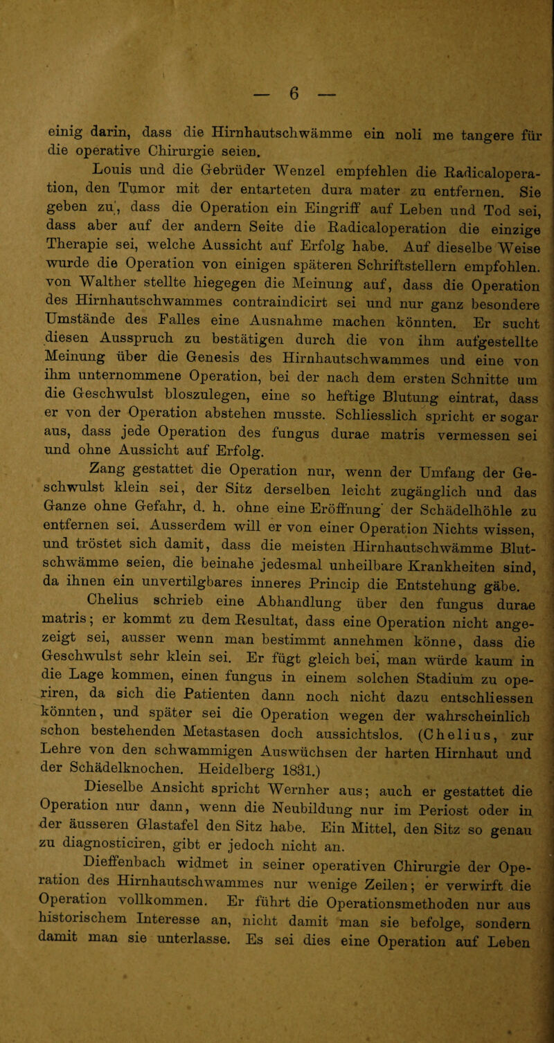 einig darin, dass die Hirnhautschwämme ein noli me tangere für die operative Chirurgie seien. Louis und die Gebrüder Wenzel empfehlen die Radicalopera- tion, den Tumor mit der entarteten dura mater zu entfernen. Sie geben zu', dass die Operation ein Eingriff auf Leben und Tod sei, dass aber auf der andern Seite die Radicaloperation die einzige Therapie sei, welche Aussicht auf Erfolg habe. Auf dieselbe Weise wurde die Operation von einigen späteren Schriftstellern empfohlen, von Walther stellte hiegegen die Meinung auf, dass die Operation des Hirnhautschwammes contraindicirt sei und nur ganz besondere Umstände des Falles eine Ausnahme machen könnten. Er sucht diesen Ausspruch zu bestätigen durch die von ihm aufgestellte Meinung über die Genesis des Hirnhautschwammes und eine von ihm unternommene Operation, bei der nach dem ersten Schnitte um die Geschwulst bloszulegen, eine so heftige Blutung eintrat, dass er von der Operation abstehen musste. Schliesslich sjDricht er sogar aus, dass jede Operation des fungus durae matris vermessen sei und ohne Aussicht auf Erfolg. Zang gestattet die Operation nur, wenn der Umfang der Ge¬ schwulst klein sei, der Sitz derselben leicht zugänglich und das Ganze ohne Gefahr, d. h. ohne eine Eröffnung’ der Schädelhöhle zu entfernen sei. Ausserdem will er von einer Operation Nichts wissen, und tröstet sich damit, dass die meisten Hirnhautschwämme Blut- schwämme seien, die beinahe jedesmal unheilbare Krankheiten sind, da ihnen ein unvertilgbares inneres Princip die Entstehung gäbe. Chelius schrieb eine Abhandlung über den fungus durae matris; er kommt zu dem Besultat, dass eine Operation nicht ange¬ zeigt sei, ausser wenn man bestimmt annehmen könne, dass die Geschwulst sehr klein sei. Er fügt gleich bei, man würde kaum in die Lage kommen, einen fungus in einem solchen Stadium zu ope- riren, da sich die Patienten dann noch nicht dazu entschliessen könnten, und später sei die Operation wegen der wahrscheinlich schon bestehenden Metastasen doch aussichtslos. (Chelius, zur Lehre von den schwammigen Auswüchsen der harten Hirnhaut und der Schädelknochen. Heidelberg 1831.) Dieselbe Ansicht spricht Wernher aus; auch er gestattet die Operation nur dann, wenn die Neubildung nur im Periost oder in der äusseren Glastafel den Sitz habe. Ein Mittel, den Sitz so genau zu diagnosticiren, gibt er jedoch nicht an. Dieffenbach widmet in seiner operativen Chirurgie der Ope¬ ration des Hirnhautschwammes nur wenige Zeilen; er verwirft die Operation vollkommen. Er führt die Operationsmethoden nur aus historischem Interesse an, nicht damit man sie befolge, sondern damit man sie unterlasse. Es sei dies eine Operation auf Leben ■ ■ --■■■