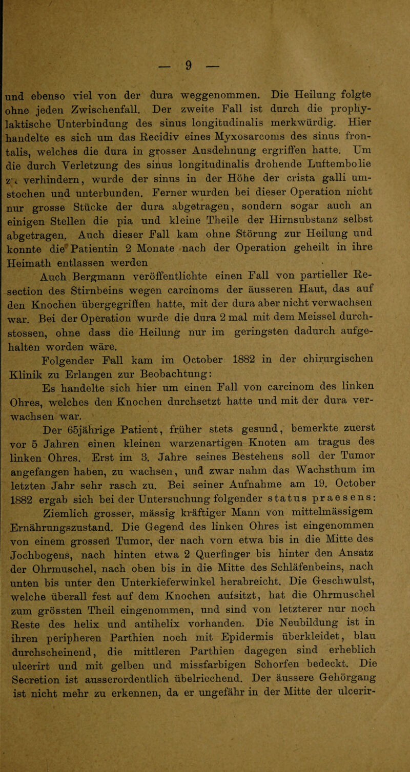 und ebenso viel von der dura weggenommen. Die Heilung folgte ohne jeden Zwischenfall. Der zweite Fall ist durch die prophy¬ laktische Unterbindung des sinus longitudinale merkwürdig. Hier handelte es sich um das Recidiv eines Myxosarcoms des sinus fron- talis, welches die dura in grosser Ausdehnung ergriffen hatte. Um die durch Verletzung des sinus longitudinalis drohende Luftembolie 21 verhindern, wurde der sinus in der Höhe der crista galli um¬ stochen und unterbunden. Ferner wurden bei dieser Operation nicht nur grosse Stücke der dura abgetragen, sondern sogar auch an einigen Stellen die pia und kleine Theile der Hirnsubstanz selbst abgetragen. Auch dieser Fall kam ohne Störung zur Heilung und konnte die Patientin 2 Monate nach der Operation geheilt in ihre Heimath entlassen werden Auch Bergmann veröffentlichte einen Fall von partieller Re- section des Stirnbeins wegen carcinoms der äusseren Haut, das auf den Knochen übergegrifien hatte, mit der dura aber nicht verwachsen war. Bei der Operation wurde die dura 2 mal mit dem Meissei durch- stossen, ohne dass die Heilung nur im geringsten dadurch aufge¬ halten worden wäre. Folgender Fall kam im October 1882 in der chirurgischen Klinik zu Erlangen zur Beobachtung: Es handelte sich hier um einen Fall von carcinom des linken Ohres, welches den Knochen durchsetzt hatte und mit der dura ver¬ wachsen war. Der 65jährige Patient, früher stets gesund, bemerkte zuerst vor 5 Jahren einen kleinen warzenartigen Knoten am tragus des linken Ohres. Erst im 8. Jahre seines Bestehens soll der Tumor angefangen haben, zu wachsen, und zwar nahm das Wachsthum im letzten Jahr sehr rasch zu. Bei seiner Aufnahme am 19. October 1882 ergab sich bei der Untersuchung folgender status praesens: Ziemlich grosser, mässig kräftiger Mann von mittelmässigem Ernährungszustand. Die Gegend des linken Ohres ist eingenommen von einem grosseii Tumor, der nach vorn etwa bis in die Mitte des Jochbogens, nach hinten etwa 2 Querfinger bis hinter den Ansatz der Ohrmuschel, nach oben bis in die Mitte des Schläfenbeins, nach unten bis unter den Unterkieferwinkel herabreicht. Die Geschwulst, welche überall fest auf dem Knochen aufsitzt, hat die Ohrmuschel zum grössten Theil eingenommen, und sind von letzterer nur noch Reste des helix und antihelix vorhanden. Die Neubildung ist in ihren peripheren Parthien noch mit Epidermis überkleidet, blau durchscheinend, die mittleren Parthien dagegen sind erheblich ulcerirt und mit gelben und missfarbigen Schorfen bedeckt. Die Secretion ist ausserordentlich übelriechend. Der äussere Gehörgang ist nicht mehr zu erkennen, da er ungefähr in der Mitte der ulcerir-
