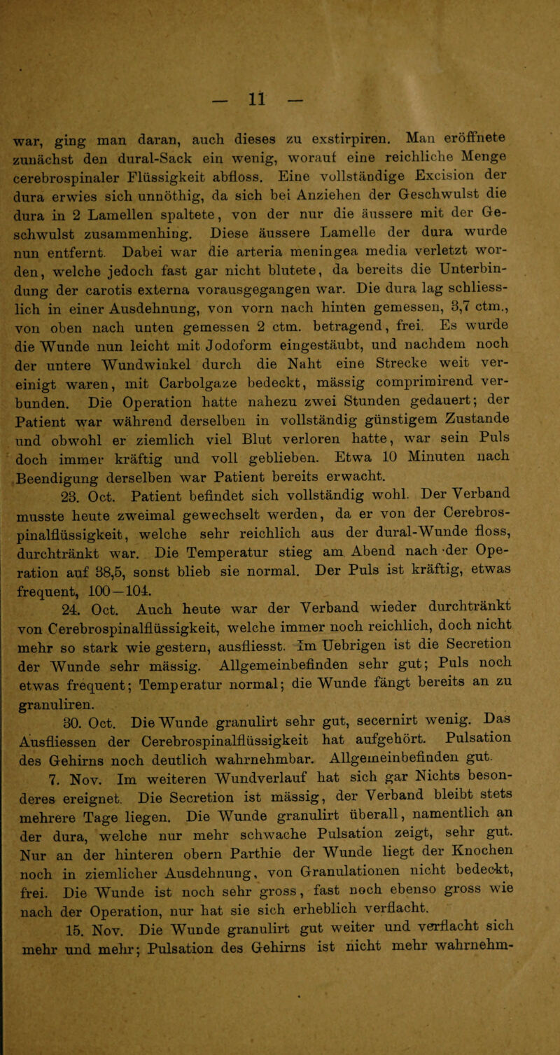 war, ging man daran, auch dieses zu exstirpiren. Man eröffnete zunächst den dural-Sack ein wenig, worauf eine reichliche Menge cerebrospinaler Flüssigkeit abfloss. Eine vollständige Excision der dura erwies sich unnöthig, da sich bei Anziehen der Geschwulst die dura in 2 Lamellen spaltete, von der nur die äussere mit der Ge¬ schwulst zusammenhing. Diese äussere Lamelle der dura wurde nun entfernt. Dabei war die arteria meningea media verletzt wor¬ den, welche jedoch fast gar nicht blutete, da bereits die Unterbin¬ dung der carotis externa vorausgegangen war. Die dura lag schliess¬ lich in einer Ausdehnung, von vorn nach hinten gemessen, 3,7 ctm., von oben nach unten gemessen 2 ctm. betragend, frei. Es wurde die Wunde nun leicht mit Jodoform eingestäubt, und nachdem noch der untere Wundwinkel durch die Naht eine Strecke weit ver¬ einigt waren, mit Carbolgaze bedeckt, mässig comprimirend ver¬ bunden. Die Operation hatte nahezu zwei Stunden gedauert; der Patient war während derselben in vollständig günstigem Zustande und obwohl er ziemlich viel Blut verloren hatte, war sein Puls doch immer kräftig und volL geblieben. Etwa 10 Minuten nach Beendigung derselben war Patient bereits erwacht. 23. Oct. Patient befindet sich vollständig wohl. Der Verband musste heute zweimal gewechselt werden, da er von der Cerebros¬ pinalflüssigkeit, welche sehr reichlich aus der dural-Wunde floss, durchtränkt war. Die Temperatur stieg am Abend nach der Ope¬ ration auf 38,5, sonst blieb sie normal. Der Puls ist kräftig, etwas frequent, 100 — 104. 24. Oct. Auch heute war der Verband wieder durchtränkt von Cerebrospinalflüssigkeit, welche immer noch reichlich, doch nicht mehr so stark wie gestern, ausfliesst. Im Uebrigen ist die Secretion der Wunde sehr mässig. Allgemeinbefinden sehr gut; Puls noch etwas frequent; Temperatur normal; die Wunde fängt bereits an zu granuliren. 30. Oct. Die Wunde granulirt sehr gut, secernirt wenig. Das Ausfliessen der Cerebrospinalflüssigkeit hat aufgehört. Pulsation des Gehirns noch deutlich wahrnehmbar. Allgemeinbefinden gut. 7. Nov. Im weiteren Wundverlauf hat sich gar Nichts beson¬ deres ereignet. Die Secretion ist mässig, der Verband bleibt stets mehrere Tage liegen. Die Wunde granulirt überall, namentlich an der dura, welche nur mehr schwache Pulsation zeigt, sehr gut. Nur an der hinteren obern Parthie der Wunde liegt der Knochen noch in ziemlicher Ausdehnung, von Granulationen nicht bedeckt, frei. Die Wunde ist noch sehr gross, fast noch ebenso gross wie nach der Operation, nur hat sie sich erheblich verflacht. 15. Nov. Die Wunde granulirt gut weiter und verflacht sich mehr und mehr; Pulsation des Gehirns ist nicht mehr wahrnehm-