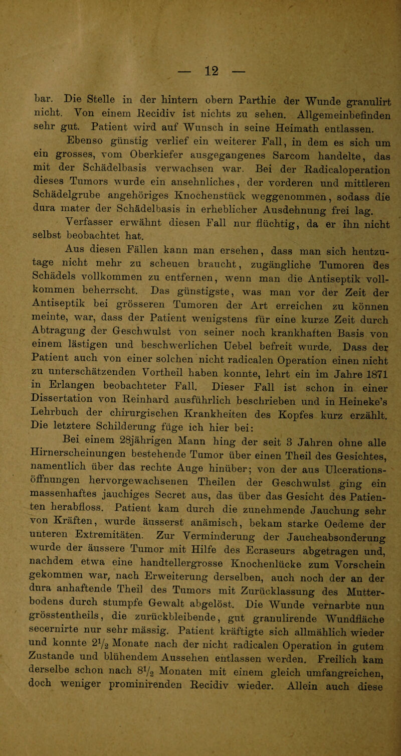 bar. Die Stelle in der hintern obern Parthie der Wunde granulirt nicht. Von einem Recidiv ist nichts zu sehen. Allgemeinbefinden sehr gut. Patient wird auf Wunsch in seine Heimath entlassen. Ebenso günstig verlief ein weiterer Fall, in dem es sich um ein grosses, vom Oberkiefer ausgegangenes Sarcom handelte, das mit der Schädelbasis verwachsen war. Bei der Padicaloperation dieses Tumors wurde ein ansehnliches, der vorderen und mittleren Schädelgrube angehöriges Knochenstück weggenommen, sodass die dura rnater der Schädelbasis in erheblicher Ausdehnung frei lag. Verfasser erwähnt diesen Fall nur flüchtig, da er ihn nicht selbst beobachtet hat. Aus diesen Fällen kann man ersehen, dass man sich heutzu¬ tage nicht mehr zu scheuen braucht, zugängliche Tumoren des Schädels vollkommen zu entfernen, wenn man die Antiseptik voll¬ kommen beherrscht. Das günstigste, was man vor der Zeit der Antiseptik bei grösseren Tumoren der Art erreichen zu können meinte, war, dass der Patient wenigstens für eine kurze Zeit durch Abtragung der G-eschwulst von seiner noch krankhaften Basis von einem lästigen und beschwerlichen Uebel befreit wurde. Dass der Patient auch von einer solchen nicht radicalen Operation einen nicht zu unterschätzenden Vortheil haben konnte, lehrt ein im Jahre 1871 in Erlangen beobachteter Fall. Dieser Fall ist schon in einer Dissertation von Reinhard ausführlich beschrieben und in Heineke’s Lehrbuch der chirurgischen Krankheiten des Kopfes kurz erzählt. Die letztere Schilderung füge ich hier bei: Bei einem 28jährigen Mann hing der seit 3 Jahren ohne alle Hirnerscheinungen bestehende Tumor über einen Theil des Gesichtes, namentlich über das rechte Auge hinüber; von der aus Ulcerations- öffnungen hervorgewachsenen Theilen der Geschwulst ging ein massenhaftes jauchiges Secret aus, das über das Gesicht des Patien¬ ten herabfloss. Patient kam durch die zunehmende Jauchung sehr von Kiäften, wurde äusserst anämisch, bekam starke Oedeme der unteren Extremitäten. Zur Verminderung der Jaueheabsonderung wurde der äussere Tumor mit Hilfe des Ecraseurs abgetragen und, nachdem etwa eine handtellergrosse Knochenlücke zum Vorschein gekommen war, nach Erweiterung derselben, auch noch der an der dura anhaftende Thei] des Tumors mit Zurücklassung des Mutter¬ bodens durch stumpfe Gewalt abgelöst. Die Wunde vernarbte nun grösstentheils, die zurückbleibende, gut granulirende Wundfläche secernirte nur sehr mässig. Patient kräftigte sich allmählich wieder und konnte 21j2 Monate nach der nicht radicalen Operation in gutem Zustande und blühendem Aussehen entlassen werden. Freilich kam derselbe schon nach Monaten mit einem gleich umfangreichen, doch weniger prominirenden Recidiv wieder. Allein auch diese