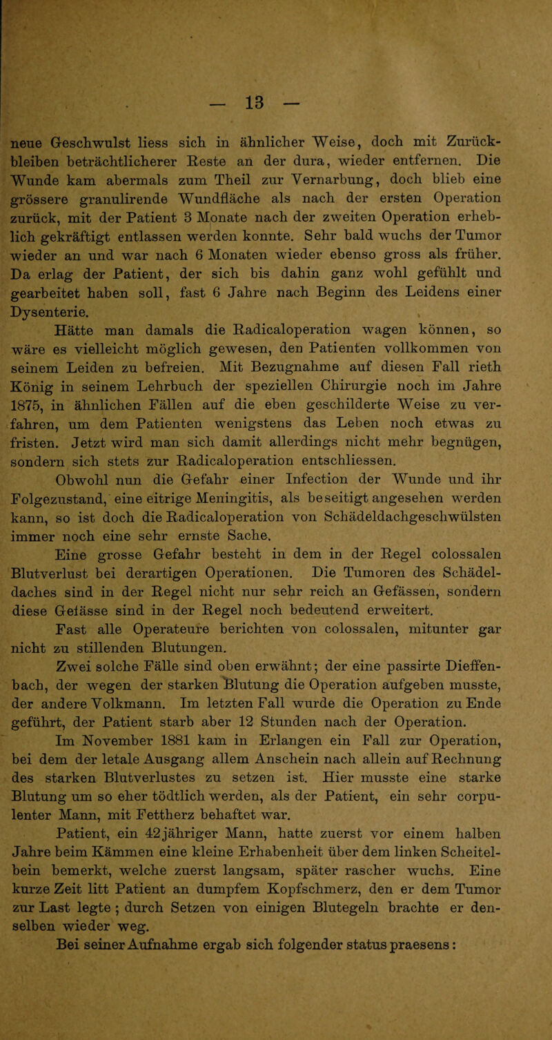 18 neue Geschwulst liess sich in ähnlicher Weise, doch mit Zurück¬ bleiben beträchtlicherer Reste an der dura, wieder entfernen. Die Wunde kam abermals zum Theil zur Vernarbung, doch blieb eine grössere granulirende Wundfläche als nach der ersten Operation zurück, mit der Patient 3 Monate nach der zweiten Operation erheb¬ lich gekräftigt entlassen werden konnte. Sehr bald wuchs der Tumor wieder an und war nach 6 Monaten wieder ebenso gross als früher. Da erlag der Patient, der sich bis dahin ganz wohl gefühlt und gearbeitet haben soll, fast 6 Jahre nach Beginn des Leidens einer Dysenterie. , Hätte man damals die Radicaloperation wagen können, so wäre es vielleicht möglich gewesen, den Patienten vollkommen von seinem Leiden zu befreien. Mit Bezugnahme auf diesen Fall rieth König in seinem Lehrbuch der speziellen Chirurgie noch im Jahre 1875, in ähnlichen Fällen auf die eben geschilderte Weise zu ver¬ fahren, um dem Patienten wenigstens das Leben noch etwas zu fristen. Jetzt wird man sich damit allerdings nicht mehr begnügen, sondern sich stets zur Radicaloperation entschliessen. Obwohl nun die Gefahr einer Infection der Wunde und ihr Folgezustand, eine eitrige Meningitis, als beseitigt angesehen werden kann, so ist doch die Radicaloperation von Schädeldachgeschwülsten immer noch eine sehr ernste Sache. Eine grosse Gefahr besteht in dem in der Regel colossalen Blutverlust bei derartigen Operationen. Die Tumoren des Schädel¬ daches sind in der Regel nicht nur sehr reich an Gefässen, sondern diese Gelässe sind in der Regel noch bedeutend erweitert. Fast alle Operateure berichten von colossalen, mitunter gar nicht zu stillenden Blutungen. Zwei solche Fälle sind oben erwähnt; der eine passirte Dieffen- bach, der wegen der starken Blutung die Operation aufgeben musste, der andere Volkmann. Im letzten Fall wurde die Operation zu Ende geführt, der Patient starb aber 12 Stunden nach der Operation. Im November 1881 kam in Erlangen ein Fall zur Operation, bei dem der letale Ausgang allem Anschein nach allein auf Rechnung des starken Blutverlustes zu setzen ist. Hier musste eine starke Blutung um so eher tödtlich werden, als der Patient, ein sehr corpu- lenter Mann, mit Fettherz behaftet war. Patient, ein 42 jähriger Mann, hatte zuerst vor einem halben Jahre beim Kämmen eine kleine Erhabenheit über dem linken Scheitel¬ bein bemerkt, welche zuerst langsam, später rascher wuchs. Eine kurze Zeit litt Patient an dumpfem Kopfschmerz, den er dem Tumor zur Last legte ; durch Setzen von einigen Blutegeln brachte er den¬ selben wieder weg. Bei seiner Aufnahme ergab sich folgender status praesens: