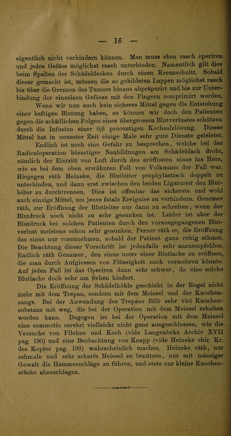 eigentlich nicht verhindern können. Man muss eben rasch operiren und jedes Gefäss möglichst rasch unterbinden. Namentlich gilt dies beim Spalten der Schädeldecken durch einen Kreuzschnitt. Sobald dieser gemacht ist, müssen die so gebildeten Lappen möglichst rasch bis über die Grenzen des Tumors hinaus abpräparirt und bis zur Unter¬ bindung der einzelnen Gefässe mit den Fingern comprimirt werden. Wenn wir nun auch kein sicheres Mittel gegen die Entstehung einer heftigen Blutung haben, so können wir doch den Patienten gegen die schädlichen Folgen eines übergrossen Blutverlustes schützen durch die Infusion einer 0,6 procentigen Kochsalzlösung. Dieses Mittel hat in neuester Zeit einige Male sehr gute Dienste geleistet. Endlich ist noch eine Gefahr zu besprechen, welche bei der Radicaloperation bösartiger Neubildungen am Schädeldach droht, nämlich der Eintritt von Luft durch den eröffneten sinus ins Herz, wie es bei dem oben erwähnten Fall von Volkmann der Fall war. Hingegen räth Heineke, die Blutleiter prophylactisch doppelt zu unterbinden, und dann erst zwischen den beiden Ligatureil den Blut¬ leiter zu durchtrennen. Dies ist offenbar das sicherste und wohl auch einzige Mittel, um jenes fatale Ereigniss zu verhindern. Genzmer räth, zur Eröffnung der Blutleiter nur dann zu schreiten, wenn der Blutdruck noch nicht zu sehr gesunken ist. Leider ist aber der Blutdruck bei solchen Patienten durch den vorausgegangenen Blut¬ verlust meistens schon sehr gesunken. Ferner räth er, die Eröffnung des sinus nur vorzunehmen, sobald der Patient ganz ruhig athmet. Die Beachtung dieser Vorschrift ist jedenfalls sehr anzuempfehlen. Endlich räth Genzmer, den sinus unter einer Blutlache zu eröffnen, die man durch Aufgiessen von Flüssigkeit noch vermehren könnte. Auf jeden Fall ist das Operiren dann sehr schwer, da eine solche Blutlache doch sehr am Sehen hindert. Die Eröffnung der Schädelhöhle geschieht in der Regel nicht mehr mit dem Trepan, sondern mit dem Meissei und der Knochen¬ zange. Bei der Anwendung des Trepans fällt sehr viel Knochen¬ substanz mit weg, die bei der Operation mit dem Meissei erhalten werden kann. Dagegen ist bei der Operation mit dem Meissei eine commotio cerebri vielleicht nicht ganz ausgeschlossen, wie die Versuche von Filehne und Koch (vide Langenbeks Archiv XVII pag. 190) und eine Beobachtung von Knapp (vide Heineke chir. Kr. des Kopfes pag. 199) wahrscheinlich machen. Heineke räth, nur schmale und sehr scharfe Meissei zu benützen, nur mit mässiger Gewalt die Hammerschläge zu führen, und stets nur kleine Knochen¬ stücke abzuschlagen. -- -