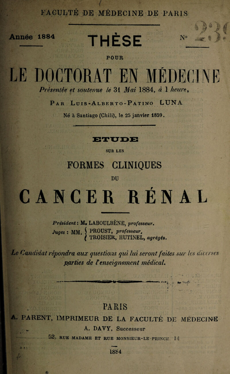 ( FACULTÉ DE MÉDECINE DE PARIS Année 1884 THÈSE N° à ^ $ v ',y r;l JT /& *V POUR S LE DOCTORAT EN MÉDECIN H Présentée et soutenue le 31 Mai 1884, à 1 heure, ■ Par Luis-Alberto-Patino LUNA Né à Santiago (Chili), le 25 janvier 1859. SUR LES FORMES CLINIQUES DU CANCER RÉNAL Président : LABOULBÈNE, professeur. Juges : MM. $ PROUST, professeur, f TROISIER, HUTINEL, a^ré^és. Le Candidat répondra aux questions qui, lui seront faites sur les die erses \ parties de F enseignement médical. PARIS \ * f J * • , \ ' * V ' A. PARENT, IMPRIMEUR DE LA FACULTÉ DE MÉDECINE . v A. DAVY, Successeur w RUE MADAME ET RUE MONSIEUR-LE-PRINCE. 14 1884