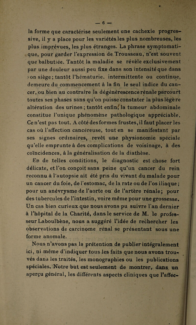 la forme que caractérise seulement une cachexie progres¬ sive, il y a place pour les variétés les plus nombreuses, les plus imprévues, les plus étranges. La phrase symptomati¬ que, pour garder l’expression de Trousseau, n’est souvent que balbutiée. Tantôt la maladie se révèle exclusivement par une douleur aussi peu fixe dans son intensité que dans son siège ; tantôt l’hématurie, intermittente ou continue, demeure du commencement à la fin le seul indice du can¬ cer, ou bien au contraire la dégénérescence rénale parcourt toutes ses phases sans qu’on puisse constater la plus légère altération des urines ; tantôt enfin/ la tumeur abdominale constitue l’unique phénomène pathologique appréciable. Ce n’est pas tout. A côté des formes frustes, il faut placer les cas où l’affection cancéreuse, tout en se manifestant par ses signes ordinaires, revêt une physionomie spéciale qu’elle emprunte à des complications de voisinage, à des coïncidences, à la généralisation de la diathèse. En de telles conditions, le diagnostic est chose fort délicate, et l’on conçoit sans peine qu’un cancer du rein reconnu à l'autopsie ait été pris du vivant du malade pour un cancer du foie, de l’estomac, de la rate ou de l’os iliaque ; pour un anévrysme de l’aorte ou de l’artère rénale; pour des tubercules de l’intestin, voire même pour une grossesse. Un cas bien curieux que nous avons pu suivre l’an dernier à l’hôpital de la Charité, dans le service de M. le profes- seurLaboulbène, nous a suggéré l’idée de rechercher les k. . I V . k observations de carcinome rénal se présentant sous une forme anomale. ... ..) . .< . ; ' : •• v T. (Ber Wf*j Nous n’avons pas la prétention de publier intégralement ici, ni même d’indiquer tous les faits que nous avons trou¬ vés dans les traités, les monographies ou les publications spéciales. Notre but est seulement de montrer, dans un aperçu général, les différents aspects cliniques que l’affec-