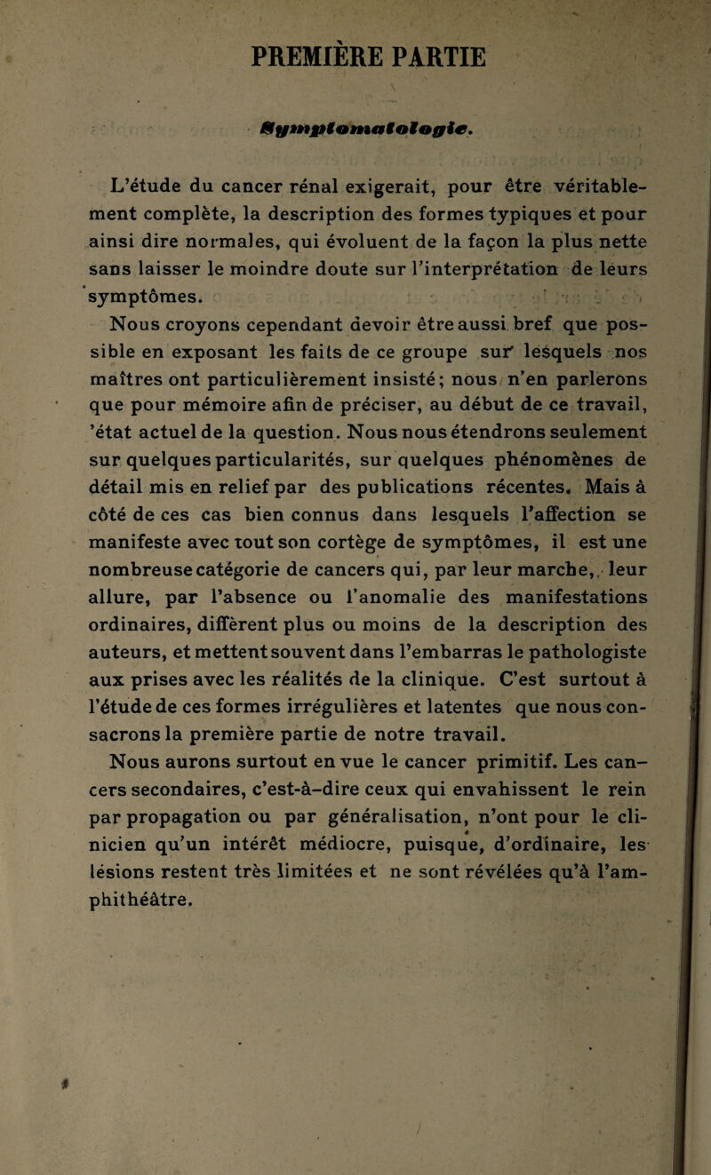 PREMIÈRE PARTIE 8ym&ton*t»ioïogie. 1 r L’étude du cancer rénal exigerait, pour être véritable¬ ment complète, la description des formes typiques et pour ainsi dire normales, qui évoluent de la façon la plus nette sans laisser le moindre doute sur l’interprétation de leurs symptômes. Nous croyons cependant devoir être aussi bref que pos¬ sible en exposant les faits de ce groupe sut lesquels nos maîtres ont particulièrement insisté; nous n’en parlerons que pour mémoire afin de préciser, au début de ce travail, ’état actuel de la question. Nous nous étendrons seulement sur quelques particularités, sur quelques phénomènes de détail mis en relief par des publications récentes. Mais à côté de ces cas bien connus dans lesquels l'affection se manifeste avec tout son cortège de symptômes, il est une nombreuse catégorie de cancers qui, par leur marche,, leur allure, par l’absence ou l’anomalie des manifestations ordinaires, diffèrent plus ou moins de la description des auteurs, et mettent souvent dans l’embarras le pathologiste aux prises avec les réalités de la clinique. C’est surtout à l’étude de ces formes irrégulières et latentes que nous con¬ sacrons la première partie de notre travail. Nous aurons surtout en vue le cancer primitif. Les can¬ cers secondaires, c’est-à-dire ceux qui envahissent le rein par propagation ou par généralisation, n’ont pour le cli- i nicien qu’un intérêt médiocre, puisque, d’ordinaire, les lésions restent très limitées et ne sont révélées qu’à l’am¬ phithéâtre. )