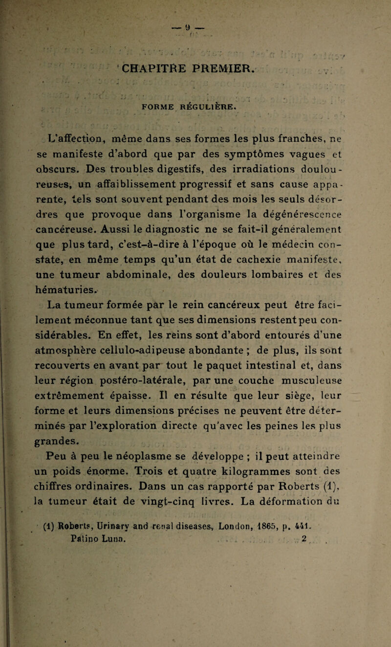 ... . * Vf CHAPITRE PREMIER. . - * .. _ ‘ > X 4 * FORME RÉGULIÈRE, , . ' - ~ *■' ,-y . * ^ - L’affection, même dans ses formes les plus franches, ne se manifeste d’abord que par des symptômes vagues et obscurs. Des troubles digestifs, des irradiations doulou¬ reuses, un affaiblissement progressif et sans cause appa¬ rente, tels sont souvent pendant des mois les seuls désor¬ dres que provoque dans l’organisme la dégénérescence cancéreuse. Aussi le diagnostic ne se fait-il généralement que plus tard, c’est-à-dire à l’époque où le médecin con¬ state, en même temps qu’un état de cachexie manifeste. Une tumeur abdominale, des douleurs lombaires et des hématuries. La tumeur formée par le rein cancéreux peut être faci¬ lement méconnue tant que ses dimensions restent peu con¬ sidérables. En effet, les reins sont d’abord entourés d’une atmosphère celiulo-adipeuse abondante ; de plus, ils sont recouverts en avant par tout le paquet intestinal et, dans leur région postéro-latérale, par une couche musculeuse extrêmement épaisse. Il en résulte que leur siège, leur forme et leurs dimensions précises ne peuvent être déter¬ minés par l’exploration directe qu’avec les peines les plus grandes. Peu à peu le néoplasme se développe ; il peut atteindre un poids énorme. Trois et quatre kilogrammes sont des ’ '< ■> ** ■. - »• • - . . . . chiffres ordinaires. Dans un cas rapporté par Roberts (1), la tumeur était de vingt-cinq livres. La déformation du • • - . » ' \ <, (1) Roberts, Urinary and rénal diseases, London, 1865, p. 441. Palino Lunn. « . * , , 2