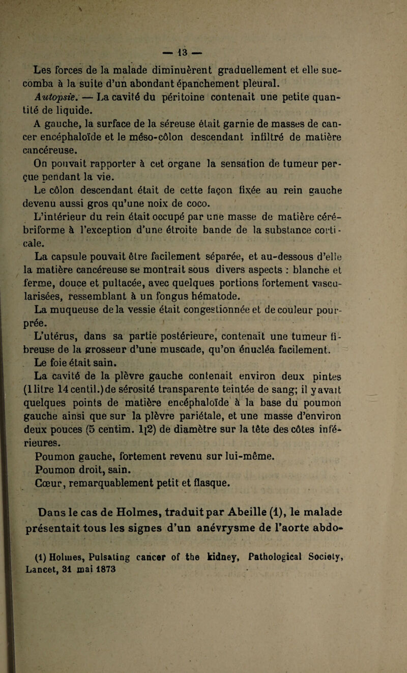 Les forces de la malade diminuèrent graduellement et elle suc- » comba à la suite d’un abondant épanchement pleural. Autopsie. — La cavité du péritoine contenait une petite quan¬ tité de liquide. A gauche, la surface de la séreuse était garnie de masses de can¬ cer encéphaloïde et le méso-côlon descendant infiltré de matière cancéreuse. On pouvait rapporter à cet organe la sensation de tumeur per¬ çue pendant la vie. Le côlon descendant était de cette façon fixée au rein gauche devenu aussi gros qu’une noix de coco. L’intérieur du rein était occupé par une masse de matière céré- briforme à l’exception d’une étroite bande de la substance corti - cale. La capsule pouvait être facilement séparée, et au-dessous d’elle la matière cancéreuse se montrait sous divers aspects : blanche et ferme, douce et pultacée, avec quelques portions fortement vascu¬ larisées, ressemblant à un fongus hématode. La muqueuse delà vessie était congestionnée et de couleur pour¬ prée. ' L’utérus, dans sa partie postérieure, contenait une tumeur fi¬ breuse de la grosseur d’une muscade, qu’on énucléa facilement. Le foie était sain. La cavité de la plèvre gauche contenait environ deux pintes (1 litre 14centil.)de sérosité transparente teintée de sang; il y avait quelques points de matière encéphaloïde à la base du poumon gauche ainsi que sur la plèvre pariétale, et une masse d’environ deux pouces (5 centim. 1[2) de diamètre sur la tête des côtes infé¬ rieures. Poumon gauche, fortement revenu sur lui-même. Poumon droit, sain. Cœur, remarquablement petit et flasque. » Dans le cas de Holmes, traduit par Abeille (1), le malade présentait tous les signes d’un anévrysme de l’aorte abdo- (1) Holmes, Pulsating cancer of the kidney, Pathological Society, Lancet, 31 mai 1873