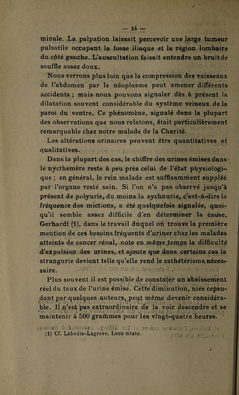 ipinale. La palpation laissait percevoir une l^rge tumeur pulsatile occupant la fosse iliaque et la région lombaire du côté gauche. L’auscultation faisait entendre un bruit de souffle assez doux. ^ . f . , , f , “ # r '■ f ' • ,• *> Nous verrons plus loin que la compression des vaisseaux t / ( f 1 i ■ ' ‘ : i 'ni* ' / * , • ' de l’abdomen par le néoplasme peut amener différents « * accidents; mais nous pouvons signaler dès à présent la dilatation souvent considérable du système veineux de la paroi du ventre. Ce phénomène, signalé dans la plupart des observations que nous relatons, était particulièrement __ 'T f i t * T remarquable chez notre malade de la Charité. Les altérations urinaires peuvent être quantitatives et qualitatives. f > v < : Dans la plupart des cas, le chiffre des urines émises dans- le nycthemère reste à peu près celui de l’état physiôlogi- que ; en général, le rein malade est suffisamment suppléé t t f t ’ r par l’organe resté sain. Si l’on n’a pas observé jusqu’à présent de polyurie, du moins la sychnurie, c’est-à-dire la fréquence des mictions, a été quelquefois signalée, quoi¬ qu’il semble assez difficile d’en déterminer la cause. Gerhardt (1), dans le travail duquel on trouve la première mention de ces besoins fréquents d’uriner chez les malades atteints de cancer rénal, note en même,temps la difficulté d’expulsion des urines, et ajoute qvue dans certains cas la strangurie devient telle qu’elle rend le cathétérisme néces¬ saire. < : ■ l l f' G •fri / Plus souvent il est possible de constater un abaissement * »... r, £ ; * f. ^ £ . f f f t réel du taux de l’urine émisé. Cette diminution, niée cepen¬ dant par quelques auteurs, peut même devenir considéra- G ; ( <• ~r 'i r . i v . ■ ■- -- a ■ ç J i -J • î ''ï i : ble. Il .n’est pas extraordinaire de la. voir descendre et se «O i X3 s r; . , zzai-ia. es; , r. tu maintenir à 500 grammes pour les vingt-quatre heures. ©>. l'-.lniï ' -iÛ , ■■ v . ■ 'i&'THÛ (1) Cf. Labadie-Lagrave. Loco citato.