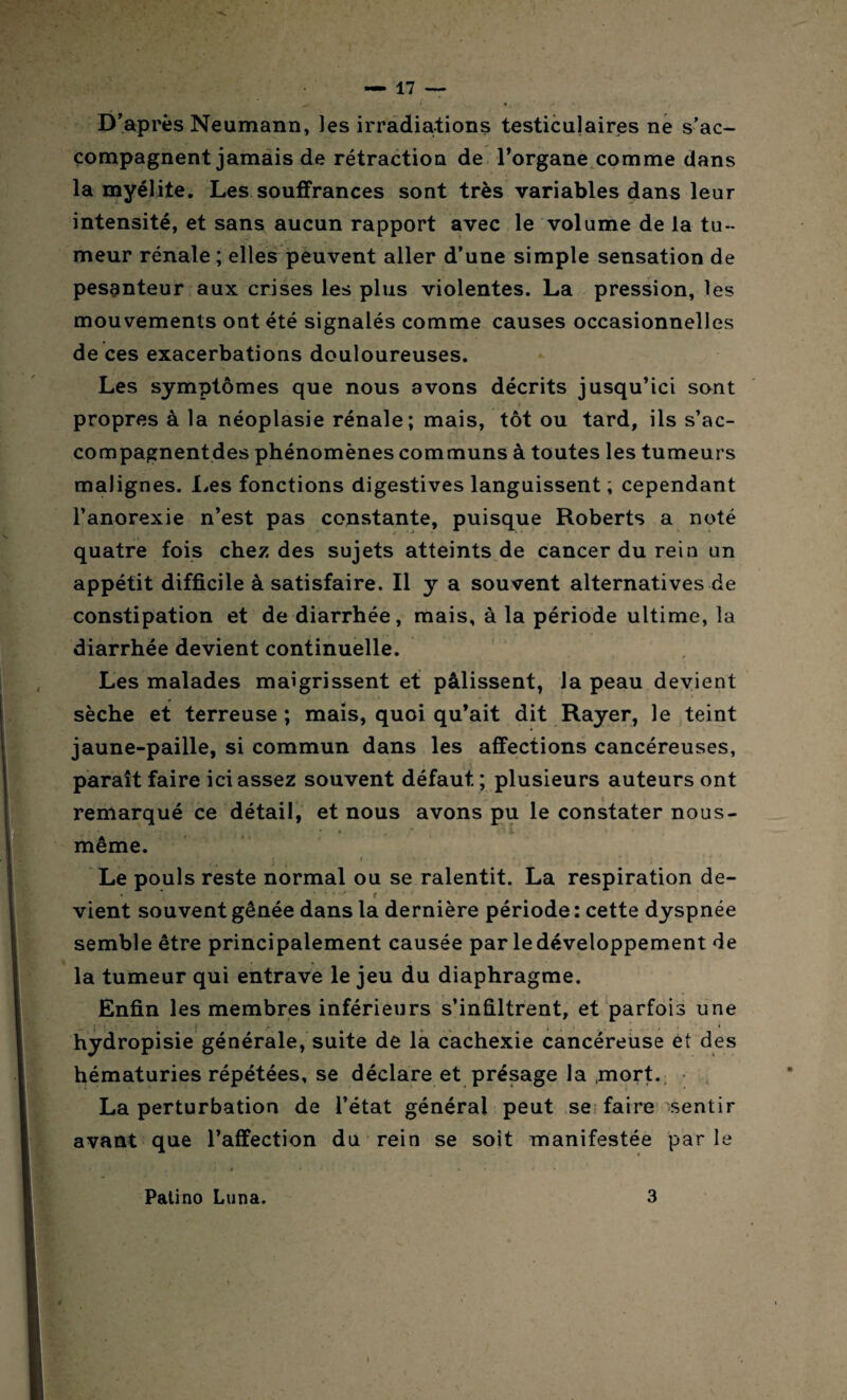 D’après Neumann, les irradiations testiculaires ne s’ac¬ compagnent jamais de rétraction de l’organe comme dans la myélite. Les souffrances sont très variables dans leur intensité, et sans aucun rapport avec le volume de la tu- meur rénale ; elles peuvent aller d’une simple sensation de pesanteur aux crises les plus violentes. La pression, les mouvements ont été signalés comme causes occasionnelles de ces exacerbations douloureuses. Les symptômes que nous avons décrits jusqu’ici sont ■ f propres à la néoplasie rénale; mais, tôt ou tard, ils s’ac- compagnentdes phénomènes communs à toutes les tumeurs malignes. Les fonctions digestives languissent ; cependant l’anorexie n’est pas constante, puisque Roberts a noté quatre fois chez des sujets atteints de cancer du rein un appétit difficile à satisfaire. Il y a souvent alternatives de constipation et de diarrhée, mais, à la période ultime, la diarrhée devient continuelle. Les malades maigrissent et pâlissent, la peau devient sèche et terreuse ; mais, quoi qu’ait dit Rayer, le teint jaune-paille, si commun dans les affections cancéreuses, paraît faire ici assez souvent défaut ; plusieurs auteurs ont remarqué ce détail, et nous avons pu le constater nous- même. Le pouls reste normal ou se ralentit. La respiration de¬ vient souvent gênée dans la dernière période ; cette dyspnée semble être principalement causée par le développement de la tumeur qui entrave le jeu du diaphragme. Enfin les membres inférieurs s’infiltrent, et parfois une hydropisie générale, suite de la cachexie cancéreuse et des hématuries répétées, se déclare et présage la ,mort. La perturbation de l’état général peut se faire sentir avant que l’affection du rein se soit manifestée par le Patino Luna. 3