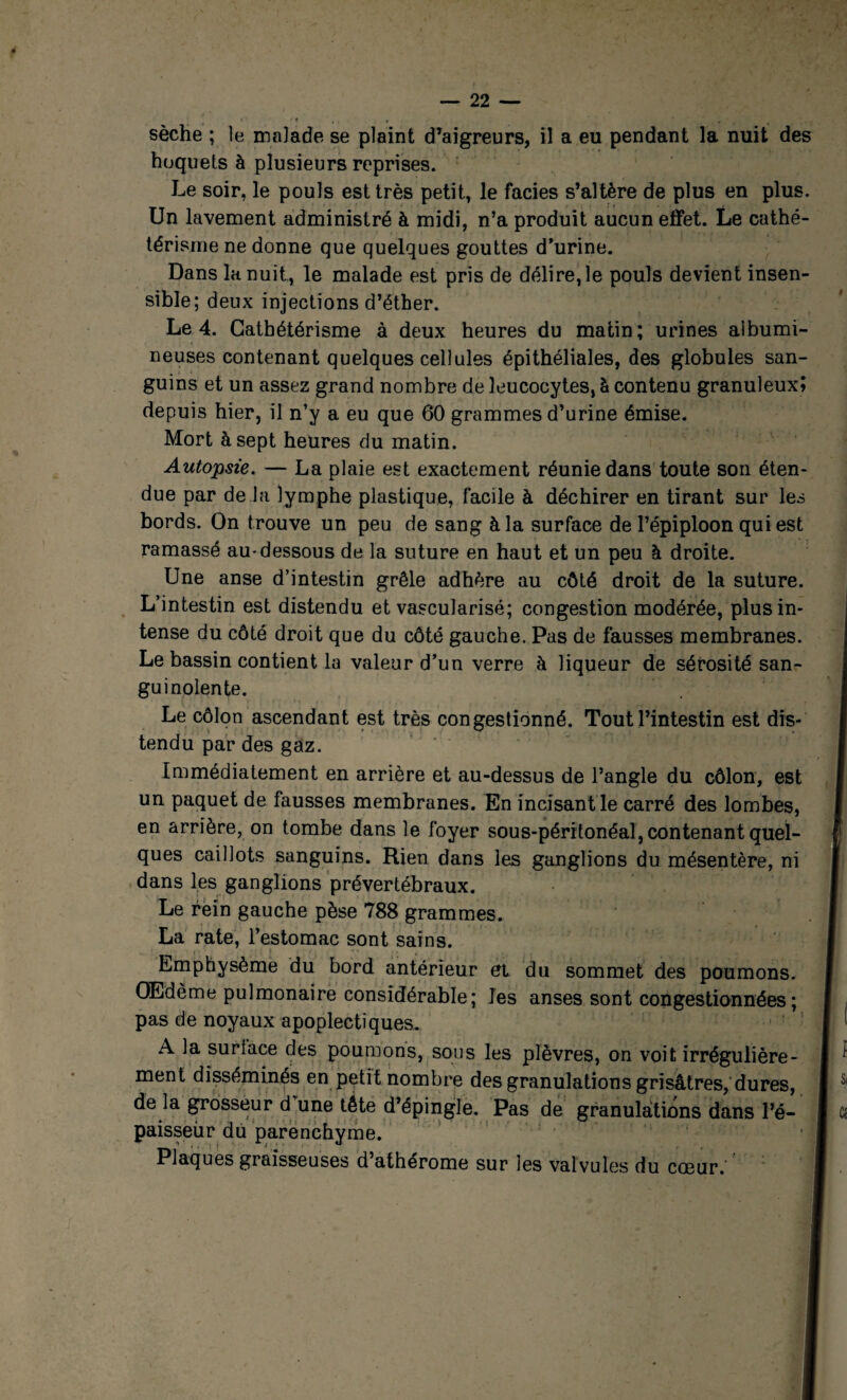 sèche ; le malade se plaint d’aigreurs, il a eu pendant la nuit des hoquets à plusieurs reprises. Le soir, le pouls est très petit, le faciès s’altère de plus en plus. Un lavement administré à midi, n’a produit aucun effet. Le cathé¬ térisme ne donne que quelques gouttes d’urine. Dans la nuit, le malade est pris de délire, le pouls devient insen¬ sible; deux injections d’éther. Le 4. Cathétérisme à deux heures du matin; urines albumi¬ neuses contenant quelques cellules épithéliales, des globules san¬ guins et un assez grand nombre de leucocytes, à contenu granuleux» depuis hier, il n’y a eu que 60 grammes d’urine émise. Mort à sept heures du matin. Autopsie. — La plaie est exactement réunie dans toute son éten¬ due par de la lymphe plastique, facile à déchirer en tirant sur les bords. On trouve un peu de sang à la surface de l’épiploon qui est ramassé au-dessous de la suture en haut et un peu à droite. Une anse d’intestin grêle adhère au côté droit de la suture. L’intestin est distendu et vascularisé; congestion modérée, plus in¬ tense du côté droit que du côté gauche. Pas de fausses membranes. Le bassin contient la valeur d’un verre à liqueur de sérosité san¬ guinolente. Le côlon ascendant est très congestionné. Tout l’intestin est dis¬ tendu par des gaz. Immédiatement en arrière et au-dessus de l’angle du côlon, est un paquet de fausses membranes. En incisant le carré des lombes, en arrière, on tombe dans le foyer sous-péritonéal, contenant quel¬ ques caillots sanguins. Rien dans les ganglions du mésentère, ni dans les ganglions prévertébraux. Le rein gauche pèse 788 grammes. La rate, l’estomac sont sains. Emphysème du bord antérieur et du sommet des poumons. Œdème pulmonaire considérable ; les anses sont congestionnées ; pas de noyaux apoplectiques. A la surlace des poumons, sous les plèvres, on voit irrégulière¬ ment disséminés en petit nombre des granulations grisâtres, dures, de la grosseur d une tête d’épingle. Pas de granulations dans l’é- paisseùr du parenchyme. Plaques graisseuses d’athérome sur les valvules du cœur.