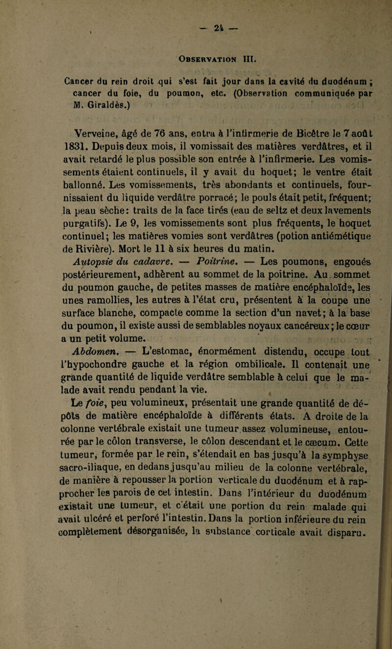 Cancer du rein droit qui s’est fait jour dans la cavité du duodénum ; cancer du foie, du poumon, etc. (Observation communiquée par M. Giraldès.) Verveine, âgé de 76 ans, entra à l’intirmerie de Bicêtre le 7août 1831. Depuis deux mois, il vomissait des matières verdâtres, et il avait retardé le plus possible son entrée à l'infirmerie. Les vomis¬ sements étaient continuels, il y avait du hoquet; le ventre était ballonné. Les vomissements, très abondants et continuels, four¬ nissaient du liquide verdâtre porracé; le pouls était petit, fréquent; la peau sèche: traits de la face tirés (eau de seltz et deux lavements purgatifs). Le 9, les vomissements sont plus fréquents, le hoquet continuel; les matières vomies sont verdâtres (potion antiémétique de Rivière). Mort le 11 à six heures du matin. Autopsie du cadavre. — Poitrine. — Les poumons, engoués postérieurement, adhèrent au sommet de la poitrine. Au sommet du poumon gauche, de petites masses de matière encéphaloïde, les unes ramollies, les autres à l’état cru, présentent à la coupe une surface blanche, compacte comme la section d’un navet; à la base du poumon, il existe aussi de semblables noyaux cancéreux; le cœur a un petit volume. Abdomen. — L’estomac, énormément distendu, occupe tout l’hypochondre gauche et la région ombilicale. Il contenait une grande quantité de liquide verdâtre semblable à celui que le ma¬ lade avait rendu pendant la vie. Le foie, peu volumineux, présentait une grande quantité de dé¬ pôts de matière encéphaloïde à différents états. A droite de la colonne vertébrale existait une tumeur assez volumineuse, entou¬ rée par le côlon transverse, le côlon descendant et le cæcum. Cette tumeur, formée par le rein, s’étendait en bas jusqu’à la symphyse sacro-iliaque, en dedans jusqu’au milieu de la colonne vertébrale, de manière à repousser la portion verticale du duodénum et à rap¬ procher les parois de cet intestin. Dans l’intérieur du duodénum existait une tumeur, et c’était une portion du rein malade qui avait ulcéré et perforé l’intestin. Dans la portion inférieure du rein complètement désorganisée, la substance corticale avait disparu.