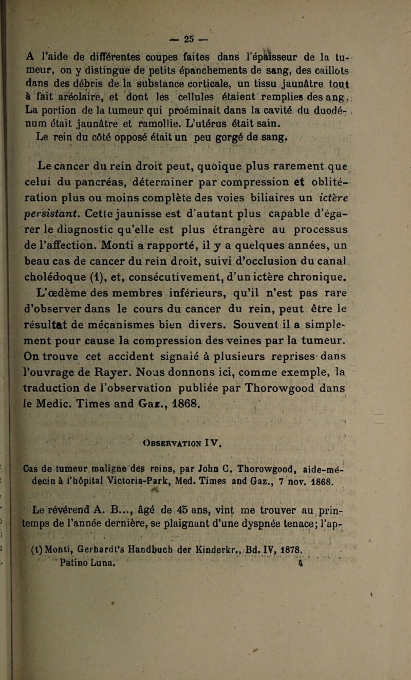 A l’aide de différentes coupes faites dans l’épaisseur de la tu¬ meur, on y distingue de petits épanchements de sang, des caillots dans des débris de la substance corticale, un tissu jaunâtre tout à fait arëolâirë, et dont les cellules étaient remplies des ang. La portion de la tumeur qui proéminait dans la cavité du duodé- , num était jaunâtre et ramollie. L’utérus était sain. Le rein du côté opposé était un peu gorgé de sang. Le cancer du rein droit peut, quoique plus rarement que celui du pancréas, déterminer par compression et oblité¬ ration plus ou moins complète des voies biliaires un ictère persistant. Cette jaunisse est d’autant plus capable d’éga¬ rer le diagnostic qu’elle est plus étrangère au processus de l’affection. Monti a rapporté, il y a quelques années, un beau cas de cancer du rein droit, suivi d’occlusion du canal cholédoque (1), et, consécutivement, d’un ictère chronique. L’œdème des membres inférieurs, qu’il n’est pas rare d’observer dans le cours du cancer du rein, peut être le résultat de mécanismes bien divers. Souvent il a simple¬ ment pour cause la compression des veines par la tumeur. On trouve cet accident signalé à plusieurs reprises dans l’ouvrage de Rayer. Nous donnons ici, comme exemple, la traduction de l’observation publiée par Thorowgood dans le Medic. Times and Gar., 1868. * <' . - • -, Observation IV. Cas de tumeur maligne des reins, par John C. Thorowgood, aide-mé¬ decin à l’hôpital Victoria-Park, Med. Times and Gaz., 7 nov. 1868. * 1 ■ErafiT..* mK — / • . .i Le révérend A. B..., âgé de 45 ans, vint me trouver au prin¬ temps de l’année dernière, se plaignant d’une dyspnée tenace; Tap- fî'. .* ; - * , (1) Monti, Gerhardt’s Handbuch der Kinderkr., Bd. IV, 1878. V >■ ■ V ‘ ^ f . I ' v * •■ * 1 I * ^ A Patino Luna. _ 4