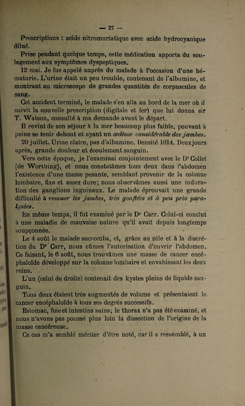 Prescriptions : acide nitromuriatique avec acide hydrocyanique dilué. Prise pendant quelque temps, cette médication apporta du sou¬ lagement aux symptômes dyspeptiques. 12 mai. Je fus appelé auprès du malade à l’occasion d’une hé¬ maturie. L’urine était un peu trouble, contenant de l’albumine, et montrant au microscope de grandes quantités de corpuscules de sang. Cet accident terminé, le malade s’en alla au bord de la mer où il suivit la nouvelle prescription (digitale et 1er) que lui donna sir T. Watson, consulté à ma demande avant le départ. Il revint de son séjour à la mer beaucoup plus faible, pouvant à peine se tenir debout et ayant un œdème considérable des jambes, 20 juillet. Urine claire, pas d’albumine. Densité 1014. Deuxjours après, grande douleur et écoulement sanguin. Vers cette époque, je l’examinai conjointement avec le Dr Collet (de Worthing), et nous constatâmes tous deux dans l’abdomen l’existence d’une masse pesante, semblant provenir de la colonne lombaire, fixe et assez dure; nous observâmes aussi une indura¬ tion des ganglions inguinaux. Le malade éprouvait une grande difficulté à remuer les jambes, très gonflées et à 'peu près para¬ lysées, Un même temps, il fut examiné par le Dr Carr. Celui-ci conclut à une maladie de mauvaise nature qu’il avait depuis longtemps soupçonnée. Le 4 août le malade succomba, et, grâce au zèle et à la discré¬ tion du Dr Carr, nous eûmes l’autorisation d’ouvrir l’abdomen. Ce faisant, le 6 août, nous trouvâmes une masse de cancer encé- phaloïde développé sur la colonne lombaire et envahissant les deux reins. L’un (celui de droite) contenait des kystes pleins de liquide san¬ guin. Tous deux étaient très augmentés de volume et présentaient le cancer encéphaloïde à tous ses degrés successifs. Estomac, foie et intestins sains; le thorax n’a pas été examiné, et nous n’avons pas poussé plus loin la dissection de l’origine de la masse cancéreuse. Ce cas m’a semblé mériter d’être noté, car il a ressemblé, à un