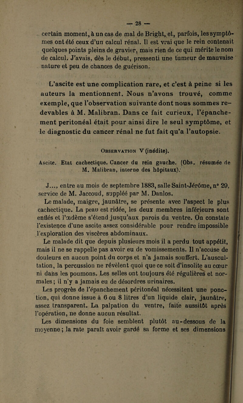 certain moment, à un cas de mal de Bright, et, parfois, les symptô¬ mes ont été ceux d’un calcul rénal. Il est vrai que le rein contenait quelques points pleins de gravier, mais rien de ce qui mérite le nom de calcul. J’avais, dès le début, pressenti une tumeur de mauvaise nature et peu de chances de guérison. L’ascite est une complication rare, et c’est à peine si les auteurs la mentionnent. Nous n’avons trouvé, comme exemple, que l’observation suivante dont nous sommes re¬ devables à M. Malibran. Dans ce fait curieux, l’épanche¬ ment péritonéal était pour ainsi dire le seul symptôme, et le diagnostic du cancer rénal ne fut fait qu’a l’autopsie. Observation V (inédite). Ascite. Etat cachectique. Cancer du rein gauche. (Obs. résumée de M. Malibran, interne des hôpitaux).' J..., entre au mois de septembre 1883, salle Saint-Jérôme, n° 29, service de M. Jaccoud, suppléé par M. Danlos. Le malade, maigre, jaunâtre, se présente avec l’aspect le plus cachectique. La peau est ridée, les deux membres inférieurs sont enflés et l’oedème s’étend jusqu’aux parois du ventre. On constate l’existence d’une ascite assez considérable pour rendre impossible l’exploration des viscères abdominaux. Le malade dit que depuis plusieurs mois il a perdu tout appétit, mais il ne se rappelle pas avoir eu de vomissements. Il n’accüse de douleurs en aucun point du corps et n’a jamais souffert. L’auscul¬ tation, la percussion ne révèlent quoi que ce soit d’insolite au cœur ni dans les poumons. Les selles ont toujours été régulières et nor¬ males ; il n’y a jamais eu de désordres urinaires. Les progrès de l’épanchement péritonéal nécessitent une ponc¬ tion, qui donne issue à 6 ou 8 litres d’un liquide clair, jaunâtre, assez transparent. La palpation du ventre, faite aussitôt après l’opération, ne donne aucun résultat. Les dimensions du foie semblent plutôt au-dessous de la moyenne; la rate paraît avoir gardé sa forme et ses dimensions