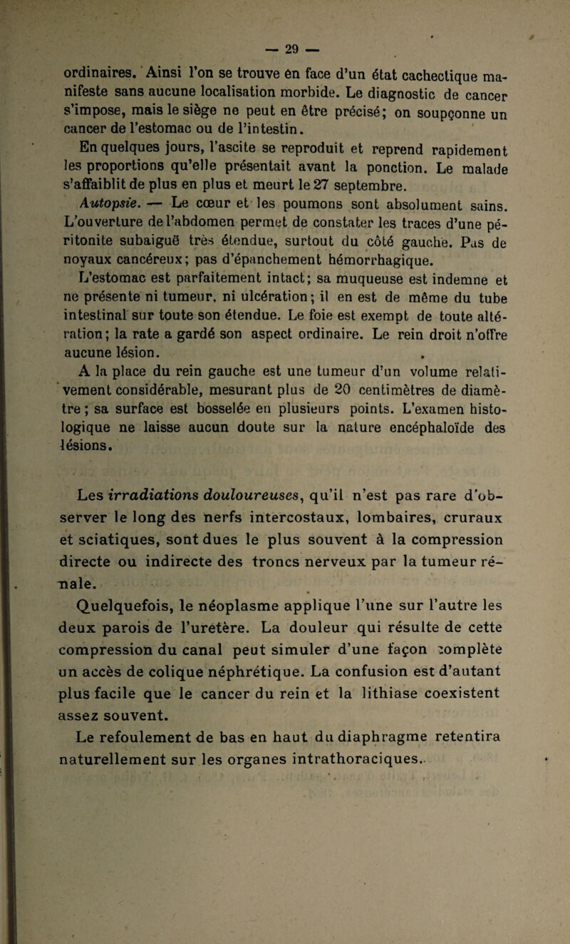 ordinaires. Ainsi l’on se trouve en face d’un état cachectique ma¬ nifeste sans aucune localisation morbide. Le diagnostic de cancer s’impose, mais le siège ne peut en être précisé; on soupçonne un cancer de l’estomac ou de l’intestin. En quelques jours, l’ascite se reproduit et reprend rapidement les proportions qu’elle présentait avant la ponction. Le malade s’affaiblit de plus en plus et meurt le 27 septembre. Autopsie.— Le coeur et les poumons sont absolument sains. L’ouverture de l’abdomen permet de constater les traces d’une pé¬ ritonite subaiguô très étendue, surtout du côté gauche. Pas de noyaux cancéreux; pas d’épanchement hémorrhagique. L’estomac est parfaitement intact; sa muqueuse est indemne et ne présente ni tumeur, ni ulcération ; il en est de même du tube intestinal sur toute son étendue. Le foie est exempt de toute alté¬ ration ; la rate a gardé son aspect ordinaire. Le rein droit n’offre aucune lésion. A la place du rein gauche est une tumeur d’un volume relati¬ vement considérable, mesurant plus de 20 centimètres de diamè¬ tre ; sa surface est bosselée en plusieurs points. L’examen histo¬ logique ne laisse aucun doute sur la nature encéphaloïde des lésions. Les irradiations douloureuses, qu’il n’est pas rare d’ob¬ server le long des nerfs intercostaux, lombaires, cruraux et sciatiques, sont dues le plus souvent à la compression directe ou indirecte des troncs nerveux par la tumeur ré¬ nale. Quelquefois, le néoplasme applique l’une sur l’autre les deux parois de l’urétère. La douleur qui résulte de cette compression du canal peut simuler d’une façon complète un accès de colique néphrétique. La confusion est d’autant plus facile que le cancer du rein et la lithiase coexistent assez souvent. Le refoulement de bas en haut du diaphragme retentira naturellement sur les organes intrathoraciques.