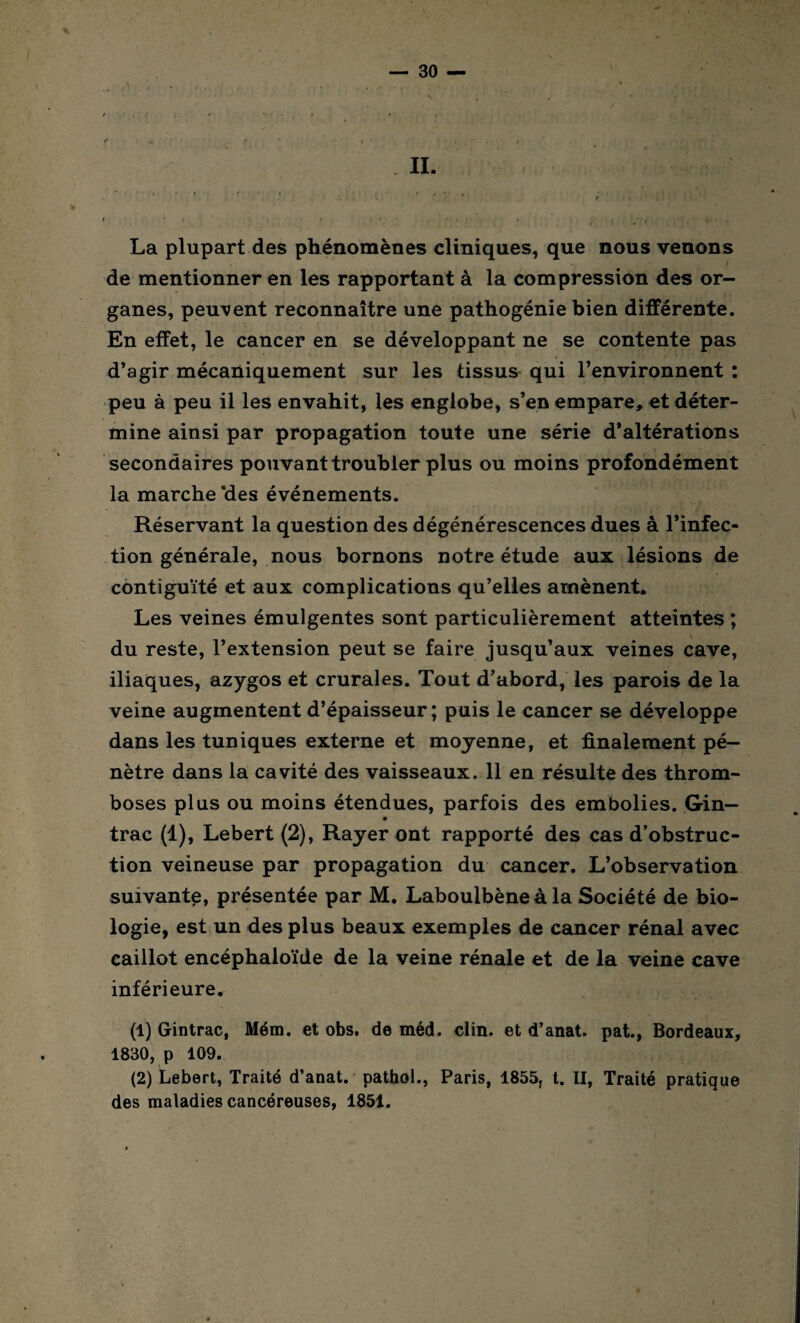 La plupart des phénomènes cliniques, que nous venons de mentionner en les rapportant à la compression des or¬ ganes, peuvent reconnaître une pathogénie bien différente. En effet, le cancer en se développant ne se contente pas d’agir mécaniquement sur les tissus qui l’environnent : peu à peu il les envahit, les englobe, s’en empare, et déter¬ mine ainsi par propagation toute une série d’altérations secondaires pouvant troubler plus ou moins profondément la marche ‘des événements. Réservant la question des dégénérescences dues à l’infec¬ tion générale, nous bornons notre étude aux lésions de contiguïté et aux complications qu’elles amènent. Les veines émulgentes sont particulièrement atteintes ; du reste, l’extension peut se faire jusqu’aux veines cave, iliaques, azygos et crurales. Tout d’abord, les parois de la veine augmentent d’épaisseur; puis le cancer se développe dans les tuniques externe et moyenne, et finalement pé¬ nètre dans la cavité des vaisseaux. 11 en résulte des throm¬ boses plus ou moins étendues, parfois des embolies. Gin— trac (1), Lebert (2), Rayer ont rapporté des cas d’obstruc¬ tion veineuse par propagation du cancer. L’observation suivante, présentée par M. Laboulbène à la Société de bio¬ logie, est un des plus beaux exemples de cancer rénal avec caillot encéphaloïde de la veine rénale et de la veine cave inférieure. (1) Gintrac, Mém. et obs, de méd. clin, et d’anat. pat., Bordeaux, 1830, p 109. (2) Lebert, Traité d’anat. pathol., Paris, 1855, t. II, Traité pratique des maladies cancéreuses, 1851.