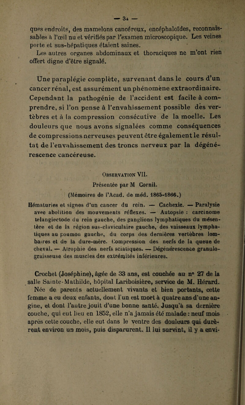 ques endroits, des mamelons cancéreux, encéphaloïdes, reconnais¬ sables à l’œil nu et vérifiés par l'examen microscopique. Les veines porte et sus-hépatiques étaient saines. Les autres organes abdominaux et thoraciques ne m’ont rien offert digne d’être signalé. Une paraplégie complète, survenant dans le cours d’un « cancer rénal, est assurément un phénomène extraordinaire. Cependant la pathogénie de l’accident est facile à com¬ prendre, si l’on pense à l’envahissement possible des ver¬ tèbres et à la compression consécutive de la moelle. Les douleurs que nous avons signalées comme conséquences de compressions nerveuses peuvent être également le résul¬ tat de l’envahissement des troncs nerveux par la dégéné¬ rescence cancéreuse. Observation VII. Présentée par M Gornil. (Mémoires de l’Acad. de méd. 1865-1866.) Hématuries et signes d’un cancer du rein. — Cachexie. — Paralysie avec abolition des mouvements réflexes. — Autopsie : carcinome telangiectode du rein gauche, des ganglions lymphatiques du mésen¬ tère et de ta région sus-claviculaire gauche, des vaisseaux lympha¬ tiques au poumon gauche, du corps des dernières vertèbres lom¬ baires et de la dure-mère. Compression des nerfs de la queue de cheval. — Atrophie des nerfs sciatiques. — Dégénérescence granulo- graisseuse des muscles des extrémités inférieures. Crochet (Joséphine), âgée de 33 ans, est couchée au n° 27 de la salle Sain te-Mathilde, hôpital Lariboisière, service de M. Hérard. Née de parents actuellement vivants et bien portants, cette femme a eu deux enfants, dont l’un est mort à quatre ans d’une an¬ gine, et dont l’autre jouit d’une bonne santé. Jusqu’à sa dernière couche, qui eut lieu en 1852, elle n’a jamais été malade : neuf mois après cette couche, elle eut dans le ventre des douleurs qui durè¬ rent environ un mois, puis disparurent. Il lui survint, il y a envi-