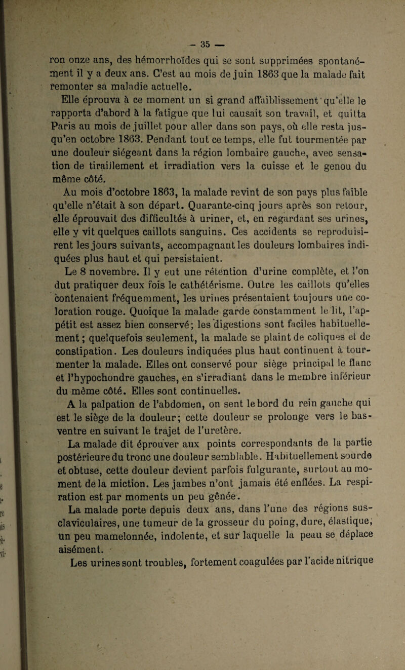 ron onze ans, des hémorrhoïdes qui se sont supprimées spontané¬ ment il y a deux ans. C’est au mois de juin 1863 que la malade fait remonter sa maladie actuelle. Elle éprouva à ce moment un si grand affaiblissement qu’elle le rapporta d’abord à la fatigue que lui causait son travail, et quitta Paris au mois de juillet pour aller dans son pays, où elle resta jus¬ qu’en octobre 1863. Pendant tout ce temps, elle fut tourmentée par une douleur siégeant dans la région lombaire gauche, avec sensa¬ tion de tiraiilement et irradiation vers la cuisse et le genou du même côté. Au mois d’octobre 1863, la malade revint de son pays plus faible qu’elle n’était à son départ. Quarante-cinq jours après son retour, elle éprouvait des difficultés à uriner, et, en regardant ses urines, elle y vit quelques caillots sanguins. Ces accidents se reproduisi¬ rent les jours suivants, accompagnant les douleurs lombaires indi¬ quées plus haut et qui persistaient. Le 8 novembre. Il y eut une rétention d’urine complète, et l’on dut pratiquer deux fois le cathétérisme. Outre les caillots qu’elles contenaient fréquemment, les urines présentaient toujours une co¬ loration rouge. Quoique la malade garde constamment le lit, l’ap¬ pétit est assez bien conservé; les digestions sont faciles habituelle¬ ment ; quelquefois seulement, la malade se plaint de coliques et de constipation. Les douleurs indiquées plus haut continuent à tour¬ menter la malade. Elles ont conservé pour siège principal le flanc et l’hypochondre gauches, en s’irradiant dans le membre intérieur du même côté. Elles sont continuelles. A la palpation de l’abdomen, on sent le bord du rein gauche qui est le siège de la douleur; cette douleur se prolonge vers le bas- ventre en suivant le trajet de l’uretère. La malade dit éprouver aux points correspondants de la partie postérieure du tronc une douleur semblable. Habituellement sourde et obtuse, cette douleur devient parfois fulgurante, surtout au mo¬ ment delà miction. Les jambes n’ont jamais été enflées. La respi¬ ration est par moments un peu gênée. La malade porte depuis deux ans, dans l’une des régions sus- claviculaires, une tumeur de la grosseur du poing, dure, élastique, tin peu mamelonnée, indolente, et sur laquelle la peau se déplace aisément. Les urines sont troubles, fortement coagulées par l’acide nitrique