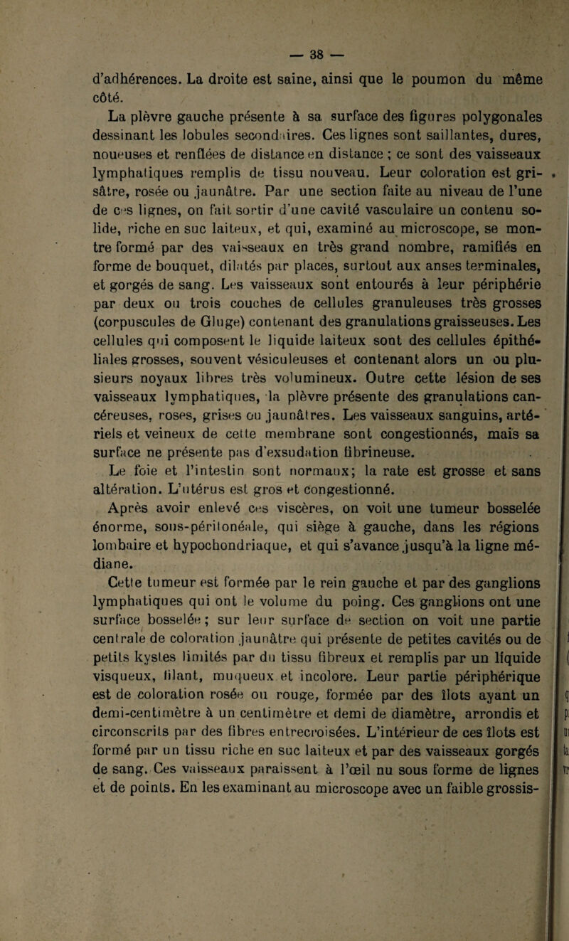 d’adhérences. La droite est saine, ainsi que le poumon du même côté. La plèvre gauche présente à sa surface des figures polygonales dessinant les lobules second tires. Ces lignes sont saillantes, dures, noueuses et renflées de distance en distance ; ce sont des vaisseaux lymphatiques remplis de tissu nouveau. Leur coloration est gri¬ sâtre, rosée ou jaunâtre. Par une section faite au niveau de l’une de Cfjs lignes, on fait sortir d’une cavité vasculaire un contenu so¬ lide, riche en suc laiteux, et qui, examiné au microscope, se mon¬ tre formé par des vaisseaux en très grand nombre, ramifiés en forme de bouquet, dilatés par places, surtout aux anses terminales, et gorgés de sang. Les vaisseaux sont entourés à leur périphérie par deux ou trois couches de cellules granuleuses très grosses (corpuscules de Gluge) contenant des granulations graisseuses. Les cellules qui composent le liquide laiteux sont des cellules épithé¬ liales grosses, souvent vésiculeuses et contenant alors un ou plu¬ sieurs noyaux libres très volumineux. Outre cette lésion de ses vaisseaux lymphatiques, la plèvre présente des granulations can¬ céreuses, roses, grises ou jaunâtres. Les vaisseaux sanguins, arté¬ riels et veineux de cette membrane sont congestionnés, mais sa surface ne présente pas d’exsudation fibrineuse. Le foie et l’intestin sont normaux; la rate est grosse et sans altération. L’utérus est gros et congestionné. Après avoir enlevé ces viscères, on voit une tumeur bosselée énorme, sous-périlonéale, qui siège à gauche, dans les régions lombaire et hypochondriaque, et qui s’avance jusqu’à la ligne mé¬ diane. Cette tumeur est formée par le rein gauche et par des ganglions lymphatiques qui ont le volume du poing. Ces ganglions ont une surface bosselée ; sur leur surface dn section on voit une partie centrale de coloration jaunâtre qui présente de petites cavités ou de petits kystes limités par du tissu fibreux et remplis par un liquide visqueux, filant, muqueux et incolore. Leur partie périphérique est de coloration rosée ou rouge, formée par des îlots ayant un demi-centimètre à un centimètre et demi de diamètre, arrondis et circonscrits par des fibres entrecroisées. L’intérieur de ces îlots est formé par un tissu riche en suc laiteux et par des vaisseaux gorgés de sang. Ces vaisseaux paraissent à l’œil nu sous forme de lignes et de points. En les examinant au microscope avec un faible grossis- j