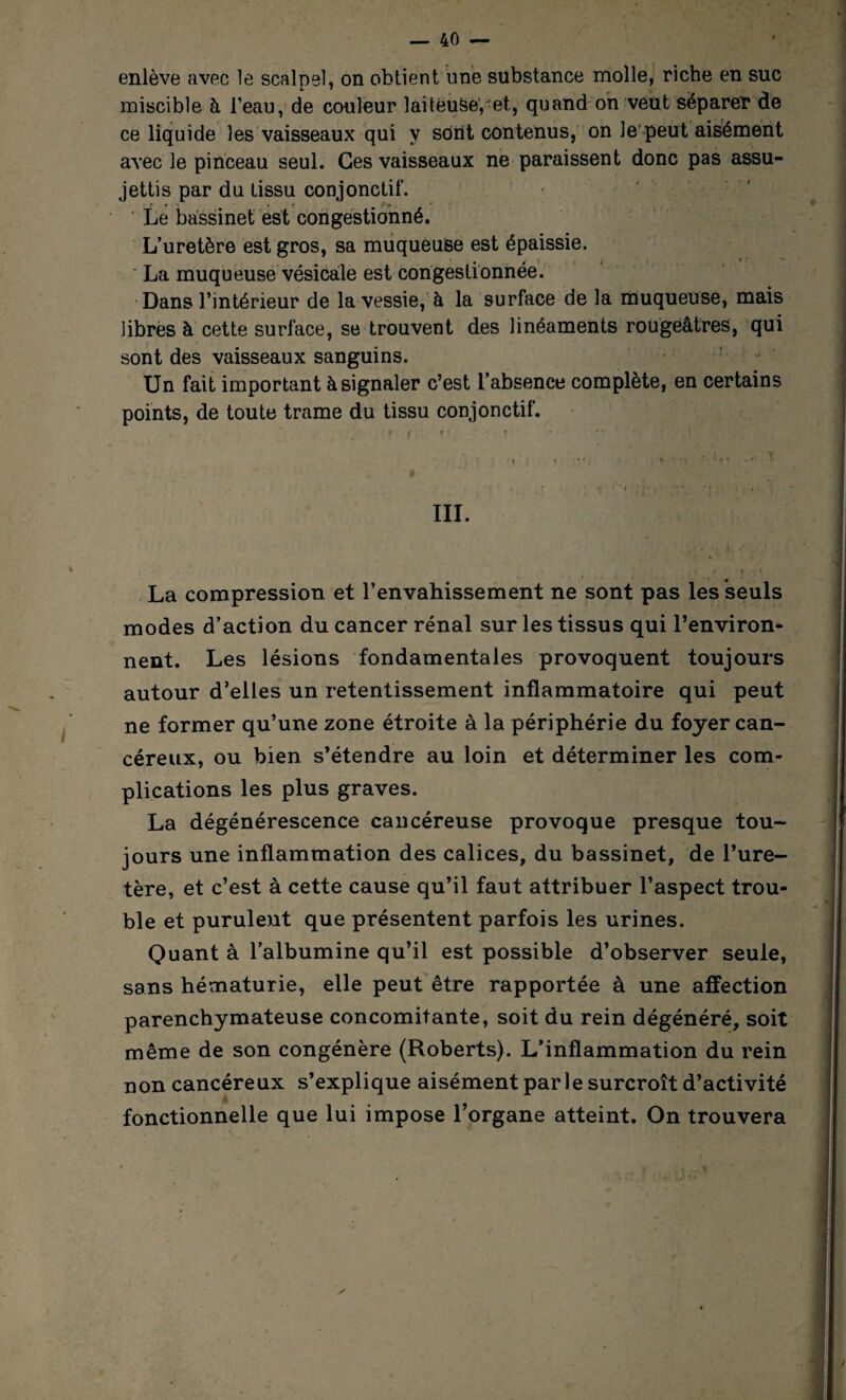 enlève avec le scalpel, on obtient une substance molle, riche en suc miscible à l’eau, de couleur laiteuse,-et, quand on veut séparer de ce liquide les vaisseaux qui y sont contenus, on le peut aisément avec le pinceau seul. Ces vaisseaux ne paraissent donc pas assu¬ jettis par du tissu conjonctif. Le bassinet est congestionné. L’uretère est gros, sa muqueuse est épaissie. ' La muqueuse vésicale est congestionnée. Dans l’intérieur de la vessie, à la surface de la muqueuse, mais libres à cette surface, se trouvent des linéaments rougeâtres, qui sont des vaisseaux sanguins. Un fait important à signaler c’est l’absence complète, en certains points, de toute trame du tissu conjonctif. Cf I * • • '  „ » *>• * I • 4 • ' • • ‘ • . t . « . V r I / • ■ * * * f - : I _ | I ! III. La compression et l’envahissement ne sont pas les seuls modes d’action du cancer rénal sur les tissus qui l’environ¬ nent. Les lésions fondamentales provoquent toujours autour d’elles un retentissement inflammatoire qui peut ne former qu’une zone étroite à la périphérie du foyer can¬ céreux, ou bien s’étendre au loin et déterminer les com¬ plications les plus graves. La dégénérescence cancéreuse provoque presque tou¬ jours une inflammation des calices, du bassinet, de l’ure¬ tère, et c’est à cette cause qu’il faut attribuer l’aspect trou¬ ble et purulent que présentent parfois les urines. Quant à l’albumine qu’il est possible d’observer seule, sans hématurie, elle peut être rapportée à une affection parenchymateuse concomitante, soit du rein dégénéré, soit même de son congénère (Roberts). L’inflammation du rein non cancéreux s’explique aisément par le surcroît d’activité fonctionnelle que lui impose l’organe atteint. On trouvera