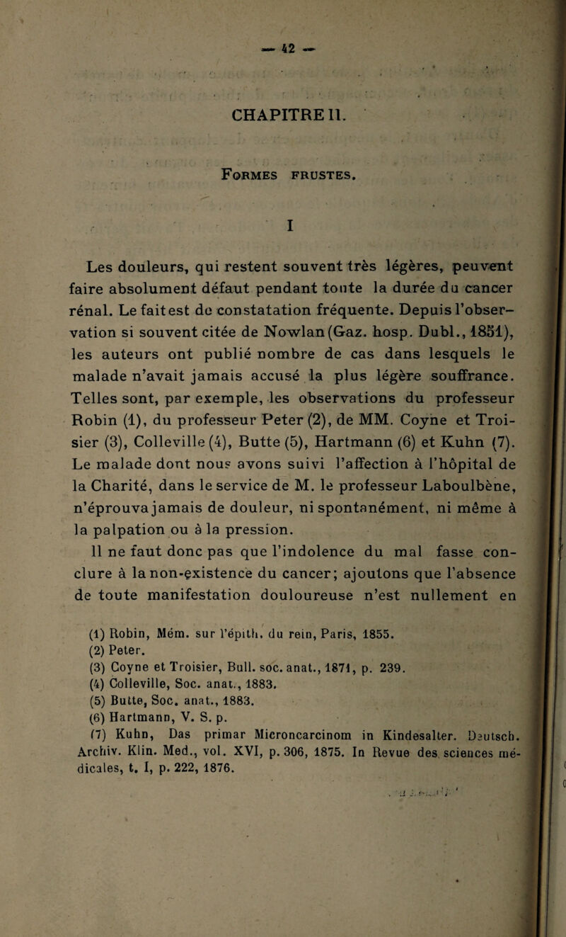 CHAPITRE IL Formes frustes. I Les douleurs, qui restent souvent très légères, peuvent faire absolument défaut pendant toute la durée du cancer rénal. Le fait est de constatation fréquente. Depuis l’obser¬ vation si souvent citée de Nowlan(Gaz. hosp. Dubl., 1851), les auteurs ont publié nombre de cas dans lesquels le malade n’avait jamais accusé la plus légère souffrance. Telles sont, par exemple, les observations du professeur Robin (1), du professeur Peter (2), de MM. Coyne et Troi- sier (3), Colleville (4), Butte (5), Hartmann (6) et Kuhn (7). Le malade dont nous avons suivi l’affection à l’hôpital de la Charité, dans le service de M. le professeur Laboulbène, n’éprouva jamais de douleur, ni spontanément, ni même à la palpation ou à la pression. 11 ne faut donc pas que l’indolence du mal fasse con¬ clure à lanon-çxistence du cancer; ajoutons que l’absence de toute manifestation douloureuse n’est nullement en (1) Robin, Mém. sur l’épith. du rein, Paris, 1855. (2) Peter. (3) Coyne et Troisier, Bull. soc. anat., 1871, p. 239. (4) Colleville, Soc. anat., 1883. (5) Butte, Soc. anat., 1883. (6) Hartmann, V. S. p. (7) Kuhn, Das primar Microncarcinom in Kindesalter. Dautscb. Archiv. Klin. Med., vol. XVI, p. 306, 1875. In Revue des sciences mé¬ dicales, t. I, p. 222, 1876. r-'