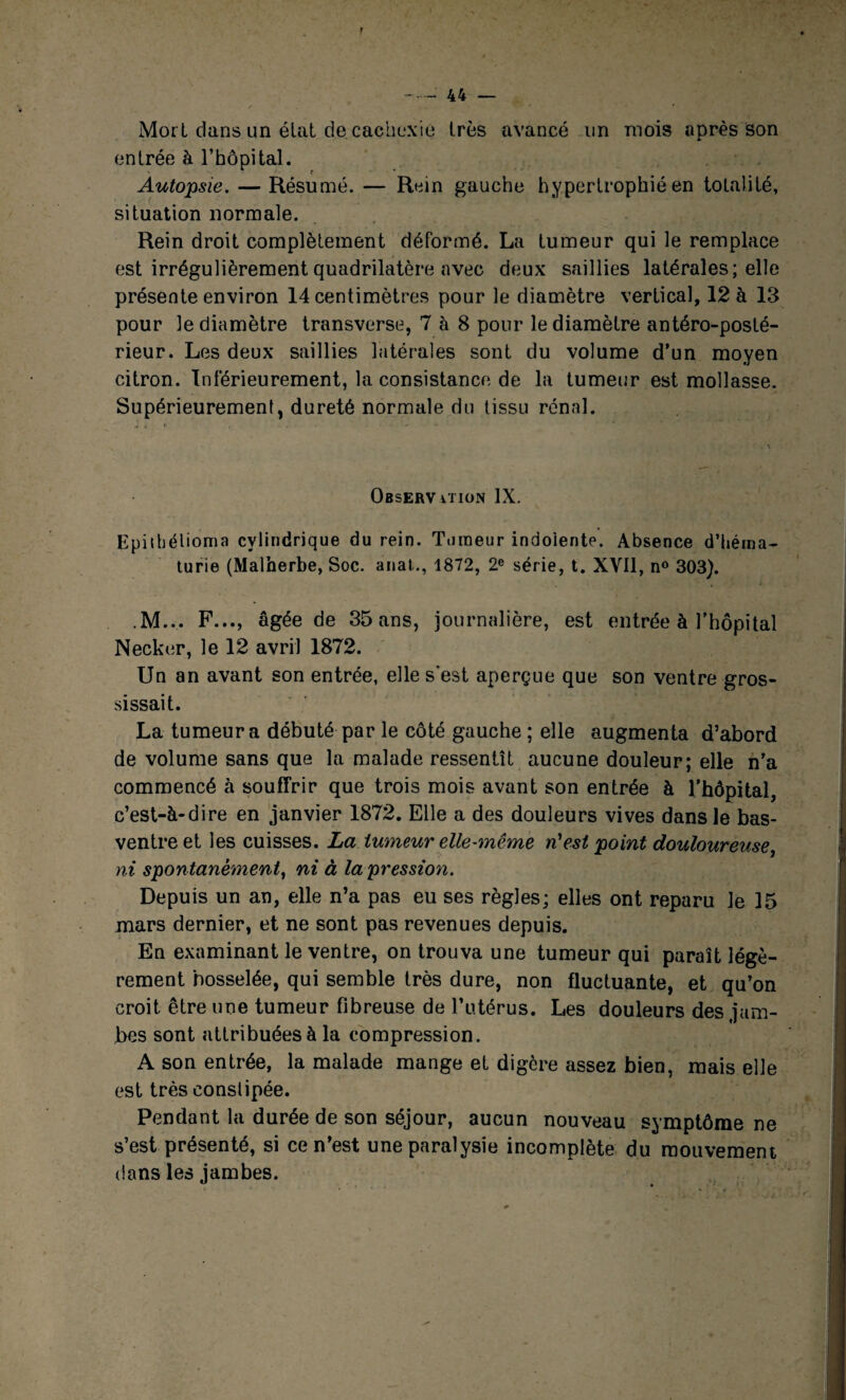 Mort clans un élat de cachexie très avancé un mois après son entrée à l’hôpital. Autopsie. — Résumé. — Rein gauche hypertrophié en totalité, situation normale. Rein droit complètement déformé. La tumeur qui le remplace est irrégulièrement quadrilatère avec deux saillies latérales; elle présente environ 14 centimètres pour le diamètre vertical, 12 à 13 pour le diamètre transverse, 7 à 8 pour le diamètre antéro-posté¬ rieur. Les deux saillies latérales sont du volume d’un moyen citron. Inférieurement, la consistance de la tumeur est mollasse. Supérieurement, dureté normale du tissu rénal. Observation IX. Epithélioma cylindrique du rein. Tumeur indolente. Absence d’héma¬ turie (Malherbe, Soc. anal., 1872, 2e série, t. XVII, n° 303). M... F..., âgée de 35 ans, journalière, est entrée à l’hôpital Necker, le 12 avril 1872. Un an avant son entrée, elle s’est aperçue que son ventre gros¬ sissait. La tumeur a débuté par le côté gauche ; elle augmenta d’abord de volume sans que la malade ressentît aucune douleur; elle n’a commencé à souffrir que trois mois avant son entrée à l’hôpital, c’est-à-dire en janvier 1872. Elle a des douleurs vives dans le bas- ventre et les cuisses. La tumeur elle-même n'est point douloureuse, ni spontanément, ni à la pression. Depuis un an, elle n’a pas eu ses règles; elles ont reparu le 15 mars dernier, et ne sont pas revenues depuis. En examinant le ventre, on trouva une tumeur qui paraît légè¬ rement bosselée, qui semble très dure, non fluctuante, et qu’on croit être une tumeur fibreuse de l’utérus. Les douleurs des jam¬ bes sont attribuées à la compression. A son entrée, la malade mange et digère assez bien, mais elle est très constipée. Pendant la durée de son séjour, aucun nouveau symptôme ne s’est présenté, si ce n’est une paralysie incomplète du mouvement dans les jambes.