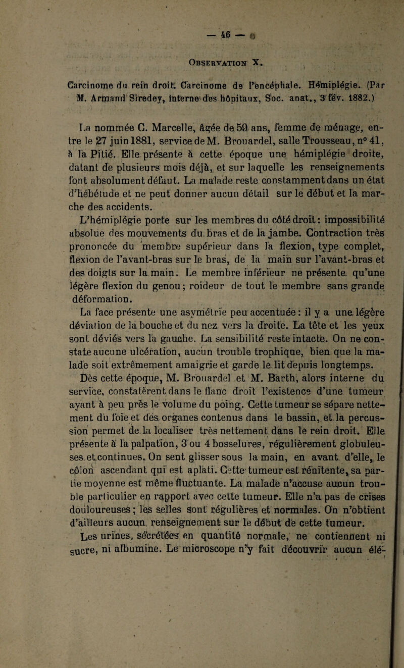 Observation X, Carcinome du rein droit; Carcinome de l’èncéphale. Hémiplégie. (Par M. Armand Siredey, interne1 des hôpitaux, S'oc. anat., 3 fëv. 1882.) La nommée C. Marcelle, âgée de 59 ans, femme de ménage, en¬ tre le 27 juin 1881, service de M. Brouardel, salle Trousseau, n° 41, ?» la Pitié. Elle présente à cette époque une hémiplégie droite, datant de plusieurs mois déjà, et sur laquelle les renseignements font absolument défaut. La malade reste constamment dans un état d’hébétude et ne peut donner aucun détail sur le début et la mar¬ che des accidents. L’hémiplégie porte sur les membres du côté droit: impossibilité absolue des mouvements du bras et de la jambe. Contraction très prononcée du membre supérieur dans fa flexion, type complet, flexion de l’avant-bras sur le bras, de la main sur l’avant-bras et des doigts sur la main. Le membre inférieur ne présente, qu’une légère flexion du genou; roideur de tout le membre sans grande déformation. La face présente une asymétrie peu accentuée: il y a une. légère déviai ion de la bouche et du nez vers la droite. La tête et les yeux sont déviés vers la gauche. La sensibilité reste intacte. On ne con¬ state aucune ulcération, aucun trouble trophique, bien que la ma¬ lade soit extrêmement amaigrie et garde le lit depuis longtemps. Dès cette époque, M. Brouardel et M. Barth, alors interne du service, constatèrent dans le flanc droit l’existence d’une tumeur ayant à peu près le volume du poing. Cette tumeur se sépare nette¬ ment du foie et des organes contenus dans le bassin, et la percus¬ sion permet de la localiser très nettement dans lè rein droit. Elle présente à la palpation, 3 ou 4 bosselures, régulièrement globuleu¬ ses etcontinues. On sent glisser sous la main, en avant d’elle, le côlon ascendant qui est aplati. Cette tumeur est rénitente,sa par¬ tie moyenne est même fluctuante. La malade n’accuse aucun trou¬ ble particulier en rapport avec cette tumeur. Elle n’a pas de crises douloureuses; les selles sont régulières et normales. On n’obtient d’ailleurs aucun renseignement sur le début dé cette tumeur. Les urines, sécrétées en quantité normale, ne contiennent ni sucre, ni albumine. Le microscope n’ÿ fait découvrir aucun élé-