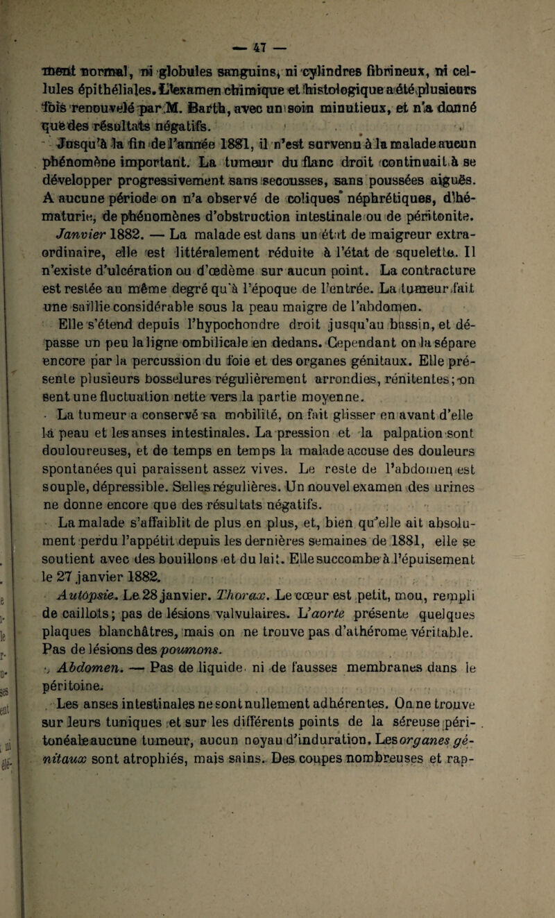 i&Bttt mimnî, rai globules sanguins, ni cylindres fibrineux, ni cel¬ lules épithéliales. Hexamen chimique et foi s toi o gi q u e a été pl u si eurs fbfè renouvelé par ;M. Barth, avec un soin minutieux, et n'a donné que des résultats négatifs. 1 # - Jusqu’à -la fin de l'année 1881, il n’est survenu à la malade aucun phénomène important. La tumeur du flanc droit continuait ^ se développer progressivement sans secousses, sans poussées aiguës. A aucune période on n’a observé de coliques’ néphrétiques, dlhé- maturie, de phénomènes d’obstruction intestinale ou de péritonite. Janvier 1882. — La malade est dans un état de maigreur extra¬ ordinaire, elle est littéralement réduite à l’état de squelette. Il n’existe d’ulcération ou d’œdème sur aucun point. La contracture est restée au même degré qu'à l’époque de l’entrée. La-tumeur lait une saillie considérable sous la peau maigre de l’abdorpen. Elle s’étend depuis l’hypochondre droit jusqu’au btissin, et dé¬ passe un peu la ligne ombilicale en dedans. Cependant on la sépare encore par la percussion du foie et des organes génitaux. Elle pré¬ sente plusieurs bosselures régulièrement arrondies, rénitentes;-on Sent une fluctuation nette vers la partie moyenne. - La tumeur a conservé Ta mobilité, on fait glisser en avant d’elle là peau et les anses intestinales. La pression et la palpation sont douloureuses, et de temps en temps la malade accuse des douleurs spontanées qui paraissent assez vives. Le reste de l’abdomen est souple, dépressible. Selles régulières. Un nouvel examen des urines ne donne encore que des résultats négatifs. La malade s’affaiblit de plus en plus, et, bien qu’elle ait absolu¬ ment perdu l’appétit depuis les dernières semaines de 1881, elle se soutient avec des bouillons et du lait. Elle succombe à l’épuisement le 27 janvier 1882. . . . . Autôpsie. Le 28 janvier. Thorax. Le cœur est petit, mou, rempli de caillots ; pas de lésions valvulaires. Vaorte présente quelques plaques blanchâtres, mais on ne trouve pas d’athérome véritable. Pas de lésions des poumons. \ Abdomen. — Pas de liquide, ni de fausses membranes dans le péritoine^ ; . , ,. r; Les anses intestinales ne sont nullement adhérentes. Onne trouve sur leurs tuniques et sur les différents points de la séreuse péri- tonéale aucune tumeur, aucun noyau d’induration. Les organes gé¬ nitaux sont atrophiés, mais sains. Des coupes nombreuses et rap-