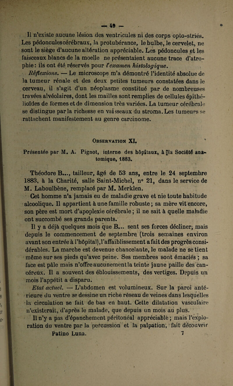 IL n’existe aucune Lésion des ventricules ni des corps opto-striés. Les pédonculescérébraux, la protubérance, le bulbe, le cervelet, ne sont le siège d’aucune altération appréciable. Les pédoncules et les faisceaux blancs de la moelle ne présentaient aucune trace d’atro¬ phie: ils ont été réservés pour l'examen histologique. Réflexions. — Le microscope m’a démontré l’identité absolue de la tumeur rénale et des deux petites tumeurs constatées dans le cerveau, il s’agit d’un néoplasme constitué par de nombreuses travées alvéolaires, dont les mailles sont remplies de cellules épithé¬ lioïdes de formes et de dimension très variées. La tumeur cérébrale se distingue parla richesse en vaisseaux du stroma.Les tumeurs se rattachent manifestement au genre carcinome. Observation XI. Présentée par M. A. Pignot, interne des hôpitaux, à fia Société ana¬ tomique, 1883. Théodore B..., tailleur, âgé de 53 ans, entre le 24 septembre 1883, à la Charité, salle Saint-Michel, n° 21, dans le service de M. Laboulbène, remplacé par M. Merklen. Cet homme n’a jamais eu de maladie grave et nie toute habitude alcoolique. Il appartient à une famille robuste ; sa mère vit encore, son père est mort d’apoplexie cérébrale ; il ne sait à quelle maladie ont succombé ses grands parents. Il y a déjà quelques mois que B... sent ses forces décliner; mais depuis le commencement de septembre (trois semaines environ avant son entrée à l’hôpital),l'affaiblissement a fait des progrès consi¬ dérables. La marche est devenue chancelante, le malade ne se tient même sur ses pieds qu’avec peine. Ses membres sont émaciés ; sa face est pâle mais n’offre aucunement la teinte jaune paille des can¬ céreux. Il a souvent des éblouissements, des vertiges. Depuis un mois l’appétit a disparu. Etat actuel. — L’abdomen est volumineux. Sur la paroi anté¬ rieure du ventre se dessine un riche réseau de veines dans lesquelles ■ la circulation se fait de bas en haut. Cette dilatation vasculaire n’existerait, d’après le malade, que depuis un mois au plus. Il n’y a pas d’épanchement péritonéal appréciable; mais l’explo¬ ration du ventre par la percussion et la palpation, fait découvrir Patino Luna. 1