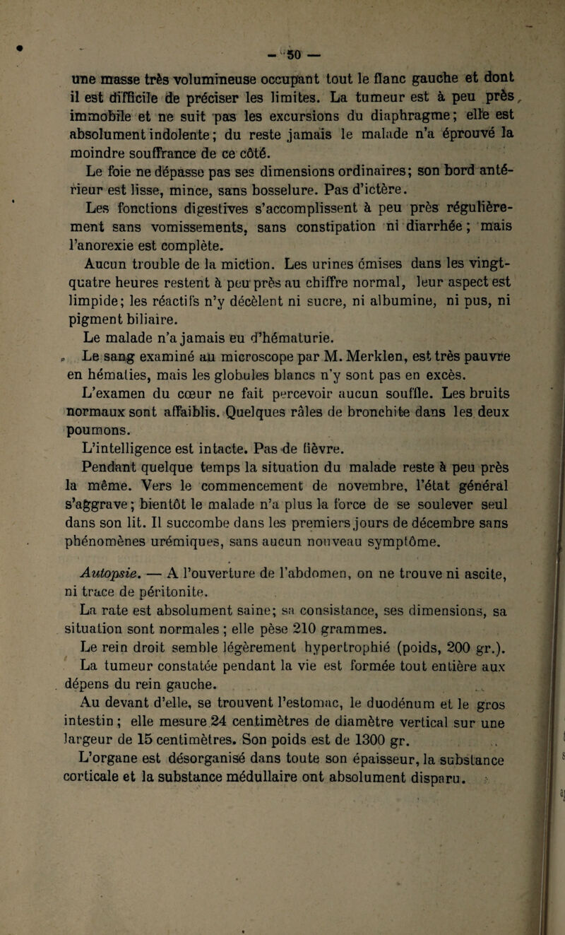 -50 — une masse très volumineuse occupât!t tout le flanc gauche et dont il est difficile de préciser les limites. La tumeur est à peu près, immobile et ne suit pas les excursions du diaphragme; elle est absolument indolente ; du reste jamais le malade n’a éprouvé la moindre souffrance de ce côté. Le foie ne dépasse pas ses dimensions ordinaires; son bord anté¬ rieur est lisse, mince, sans bosselure. Pas d’ictère. Les fonctions digestives s’accomplissent à peu près régulière¬ ment sans vomissements, sans constipation ni diarrhée ; mais l’anorexie est complète. Aucun trouble de la miction. Les urines omises dans les vingt- quatre heures restent à peu près au chiffre normal, leur aspect est limpide; les réactifs n’y décèlent ni sucre, ni albumine, ni pus, ni pigment biliaire. Le malade n’a jamais eu d’hématurie. p Le sang examiné au microscope par M. Merklen, est très pauvre en hématies, mais les globules blancs n’y sont pas en excès. L’examen du cœur ne fait percevoir aucun souffle. Les bruits normaux sont affaiblis. Quelques râles de bronchite dans les deux poumons. L’intelligence est intacte. Pas de fièvre. Pendant quelque temps la situation du malade reste à peu près la même. Vers le commencement de novembre, l’état général s’aggrave ; bientôt le malade n’a plus la force de se soulever seul dans son lit. Il succombe dans les premiers jours de décembre sans phénomènes urémiques, sans aucun nouveau sympfôme. Autopsie. — A l’ouverture de l’abdomen, on ne trouve ni ascite, ni trace de péritonite. La rate est absolument saine; sa consistance, ses dimensions, sa situation sont normales ; elle pèse 210 grammes. Le rein droit semble légèrement hypertrophié (poids, 200 gr.). La tumeur constatée pendant la vie est formée tout entière aux dépens du rein gauche. Au devant d’elle, se trouvent l’estomac, le duodénum et le gros intestin; elle mesure 24 centimètres de diamètre vertical sur une largeur de 15 centimètres. Son poids est de 1300 gr. L’organe est désorganisé dans toute son épaisseur, la substance corticale et la substance médullaire ont absolument disparu.