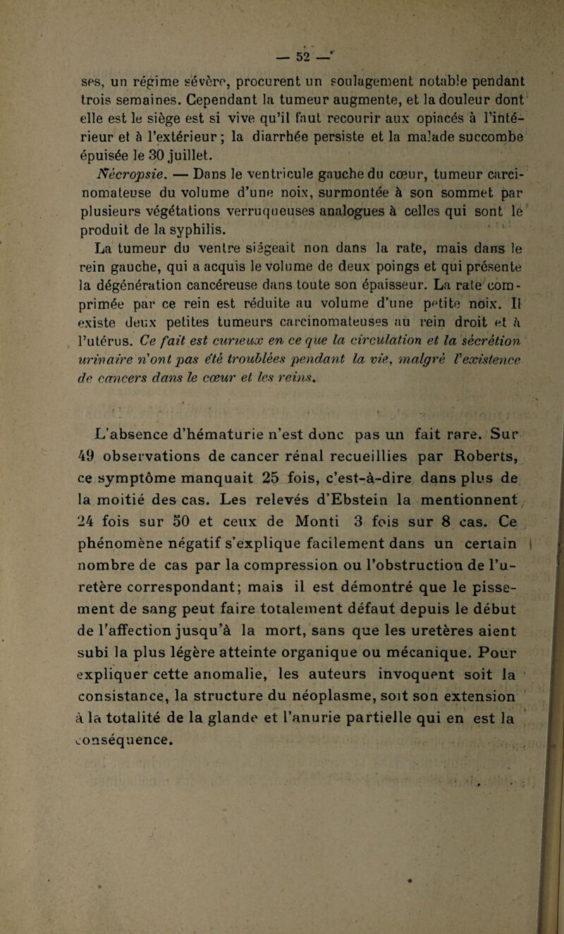 ■ * * - > ses, un régime sévère, procurent un soulagement notable pendant trois semaines. Cependant la tumeur augmente, et la douleur dont elle est le siège est si vive qu’il faut recourir aux opiacés à l’inté¬ rieur et à l’extérieur; la diarrhée persiste et la malade succombe épuisée le 30 juillet. Nècropsie. — Dans le ventricule gauche du cœur, tumeur carci¬ nomateuse du volume d’une noix, surmontée à son sommet par plusieurs végétations verruqueuses analogues à celles qui sont le produit de la syphilis. La tumeur du ventre siégeait non dans la rate, mais dans le rein gauche, qui a acquis le volume de deux poings et qui présente la dégénération cancéreuse dans toute son épaisseur. La rate com¬ primée par ce rein est réduite au volume d’une petite noix. Il existe deux petites tumeurs carcinomateuses au rein droit et h l’utérus. Ce fait est curieux en ce que la circulation et la sécrétion urinaire n ont pas été troublées pendant la vie, malgré V existence de cancers dans le cœur et les reins. * * * - • > » ■- . .* . . „ ..... L’absence d’hématurie n’est donc pas un fait rare. Sur 49 observations de cancer rénal recueillies par Roberts, ce symptôme manquait 25 fois, c’est-à-dire dans plus de la moitié des cas. Les relevés d’Ebstein la mentionnent 24 fois sur 50 et ceux de Monti 3 fois sur 8 cas. Ce phénomène négatif s’explique facilement dans un certain nombre de cas par la compression ou l’obstruction de l’u¬ retère correspondant; mais il est démontré que le pisse¬ ment de sang peut faire totalement défaut depuis le début de l’affection jusqu’à la mort, sans que les uretères aient subi la plus légère atteinte organique ou mécanique. Pour expliquer cette anomalie, les auteurs invoquent soit la consistance, la structure du néoplasme, soit son extension à la totalité de la glande et l’anurie partielle qui en est la conséquence.