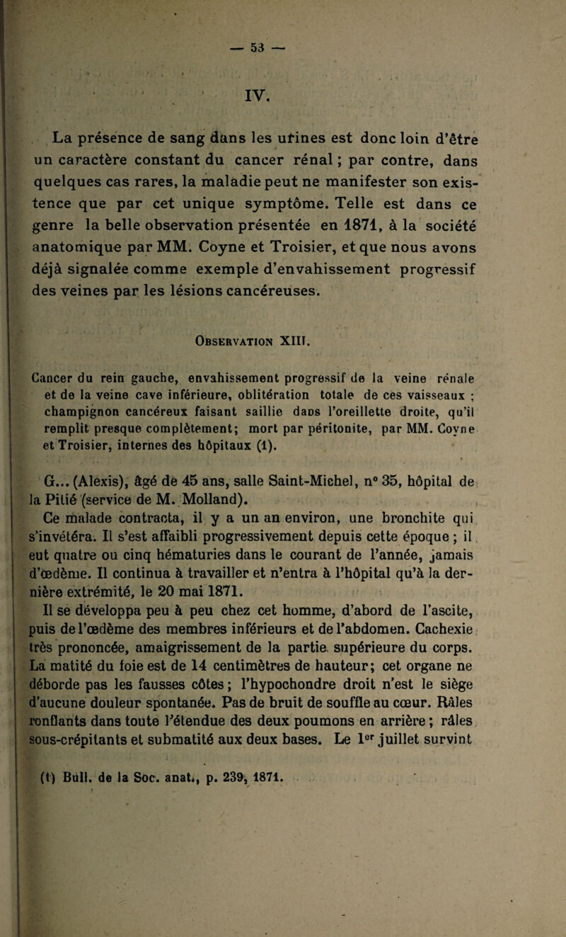 ’ IV. La présence de sang dans les urines est donc loin d’être un caractère constant du cancer rénal ; par contre, dans quelques cas rares, la maladie peut ne manifester son exis¬ tence que par cet unique symptôme. Telle est dans ce genre la belle observation présentée en 1871, à la société anatomique par MM. Coyne et Troisier, et que nous avons déjà signalée comme exemple d’envahissement progressif des veines par les lésions cancéreuses. j . • , Observation XIII. Cancer du rein gauche, envahissement progressif de la veine rénale et de la veine cave inférieure, oblitération totale de ces vaisseaux ; champignon cancéreux faisant saillie dans l'oreillette droite, qu’il remplit presque complètement; mort par péritonite, par MM. Coyne et Troisier, internes des hôpitaux (1). * G... (Alexis), âgé de 45 ans, salle Saint-Michel, n° 35, hôpital de la Pitié (service de M. Molland). Ce malade contracta, il y a un an environ, une bronchite qui s’invétéra. Il s’est affaibli progressivement depuis cette époque ; il eut quatre ou cinq hématuries dans le courant de l’année, jamais d’œdème. Il continua à travailler et n’entra à l’hôpital qu’à la der¬ nière extrémité, le 20 mai 1871. Il se développa peu à peu chez cet homme, d’abord de l’ascite, puis de l’œdème des membres inférieurs et de l’abdomen. Cachexie très prononcée, amaigrissement de la partie, supérieure du corps. La matité du foie est de 14 centimètres de hauteur; cet organe ne déborde pas les fausses côtes ; l’hypochondre droit n'est le siège d'aucune douleur spontanée. Pas de bruit de souffle au cœur. Râles ronflants dans toute l’étendue des deux poumons en arrière ; râles sous-crépitants et submatité aux deux bases. Le 1er juillet survint (t) Bull, de la Soc. anat*, p. 239, 1871.