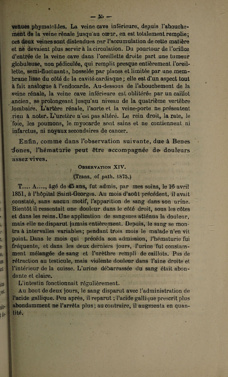 venues phymatoïdes. La veine cave inférieure, depuis l’abouche¬ ment de la veine rénale jusqu'au cœur, en est totalement remplie; ceâ deux veines sont distendues Dar l’accumulation de cette matière ,f , , ü i ' . ) • : - et né devaient plus servir à la circulation. Du pourtour de l'orifice d’entrée de la veine cave dans l’oreillette droite part une tumeur globuleuse, non pédiculée, qui remplit presque entièrement l’oreil¬ lette, semi-fluctuante, bosselée par places et limitée par une mem¬ brane lisse du côté de la cavité cardiaque ; elle est d’un aspect tout à fait analogue à l’endocarde. Au-dessous de l’abouchement de la veine rénale, la veine cave inférieure est oblitérée par un caillot ancien, se prolongeant jusqu’au niveau de la quatrième vertèbre lombaire. L’artère rénale, l’aorte et la veine-porte ne présentent rien à noter. L’uretère n’est pas altéré. Le rein droit, la rate, le foie, les poumons, le myocarde sont sains et ne contiennent ni infarctus, ni noyaux secondaires de cancer. Enfin, comme dans l’observation suivante, due à Benes 'Jones, l’hématurie peut être accompagnée de» douleurs . (< assez vives. Observation XIV. . f ♦ 4 t ; !.. (Trans. of path. 1875.) T.... A...., âgé de 45 ans, fut admis, par mes soins, le 16 avril 1851, à l’hôpital Saint-Georges. Au mois d’août précédent, il avait constaté, sans aucun motif, l’apparition de sang dans son urine. Bientôt il ressentait une douleur dans le côté droit, sous les côtes et dans les reins.Une application de sangsues atténua la douleur, mais elle ne disparut jamais entièrement. Depuis, le sang se mon¬ tra à intervalles variables; pendant trois mois le malade n’en vit point. Dans le mois qui précéda son admission, l'hématurie fui fréquente, et dans les deux derniers jours, l’urine fut constam¬ ment mélangée de sang et l’urèthre rempli de caillots. Pas de rétraction au testicule, mais violente douleur dans l’aine droite et l’intérieur de la cuisse. L’urine débarrassée du sang était abon¬ dante et claire. L’intestin fonctionnait régulièrement. Au bout de deux jours, le sang disparut avec l’administration de l’acide gallique. Peu après, il reparut ; l’acide gallique prescrit plus abondamment ne l’arrêta plus; au contraire, il augmenta en quan¬ tité.