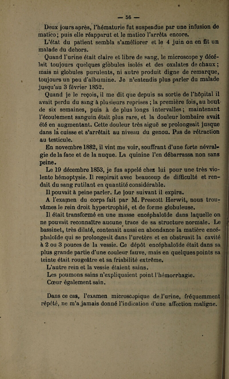 Deux jours après, l’hématurie fut suspendue par une infusion de matico ; puis elle réapparut et le matico l’arrêta encore. L’état du patient sembla s’améliorer et le 4 juin on en fit un malade du dehors. Quand l’urine était claire et libre de sang, le microscope y décé- lait toujours quelques globules isolés et des oxalates de chaux ; mais ni globules purulents, ni autre produit digne de remarque, toujours un peu d’albumine. Je n’entendis plus parler du malade jusqu’au 3 février 1852. Quand je le reçois, il me dit que depuis sa sortie de l’hôpital il avait perdu du sang à plusieurs reprises ; la première fois, au bout de six semaines, puis à de plus longs intervalles; maintenant l’écoulement sanguin était plus rare, et la douleur lombaire avait été en augmentant. Cette douleur très aiguë se prolongeait jusque dans la cuisse et s’arrêtait au niveau du genou. Pas de rétraction au testicule. En novembre 1882, il vint me voir, souffrant d’une forte névral¬ gie de la face et de la nuque. La quinine l’en débarrassa non sans peine. Le 19 décembre 1853, je fus appelé chez lui pour une très vio¬ lente hémoptysie. Il respirait avec beaucoup de difficulté et ren¬ dait du sang rutilant en quantité considérable. Il pouvait à peine parler. Le jour suivant il expira. A l’examen du corps fait par M. Prescott Herwit, nous trouT vâmes le rein droit hypertrophié, et de forme globuleuse. Il était transformé en une masse encéphaloïde dans laquelle on ne pouvait reconnaître aucune^ trace de sa structure normale. Le } bassinet, très dilaté, contenait aussi en abondance la matière encé- j phaloïde qui se prolongeait dans l’uretère et en obstruait la cavité j) à 2 ou 3 pouces de la vessie. Ce dépôt encéphaloïde était dans sa plus grande partie d’une couleur fauve, mais en quelques points sa teinte était rougeâtre et sa friabilité extrême. L’autre rein et la vessie étaient sains. Les poumons sains n’expliquaient point Fhémorrhagie. Cœur également sain. Dans ce cas, l’examen microscopique de l’urine, fréquemment répété, ne m’a jamais donné l’indication d’une affection maligne.