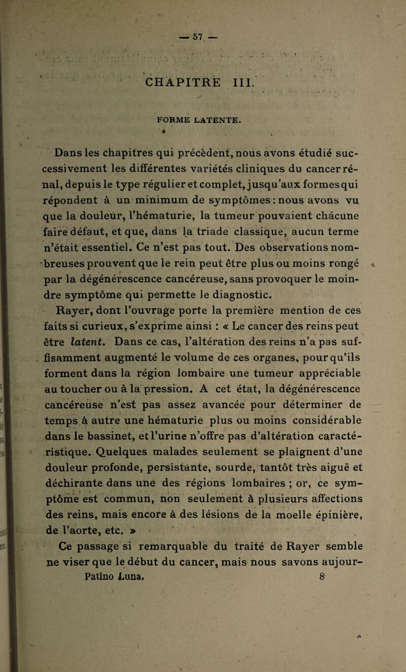 CHAPITRE III. I . t. i , ^ * 4, ( < FORME LATENTE. ' « Dans les chapitres qui précèdent, nous avons étudié suc¬ cessivement les différentes variétés cliniques du cancer ré¬ nal, depuis le type régulier et complet, jusqu’aux formes qui répondent à un minimum de symptômes : nous avons vu que la douleur, l’hématurie, la tumeur pouvaient chacune faire défaut, et que, dans la triade classique, aucun terme * • • • f _ • t , , .. ' „ n’était essentiel. Ce n’est pas tout. Des observations nom¬ breuses prouvent que le rein peut être plus ou moins rongé par la dégénérescence cancéreuse, sans provoquer le moin¬ dre symptôme qui permette Je diagnostic. Rayer, dont l’ouvrage porte la première mention de ces faits si curieux, s’exprime ainsi : « Le cancer des reins peut être latent. Dans ce cas, l’altération des reins n’a pas suf¬ fisamment augmenté le volume de ces organes, pour qu’ils forment dans la région lombaire une tumeur appréciable au toucher ou à la pression. A cet état, la dégénérescence cancéreuse n’est pas assez avancée pour déterminer de temps à autre une hématurie plus ou moins considérable dans le bassinet, et l’urine n’offre pas d’altération caracté¬ ristique. Quelques malades seulement se plaignent d’une douleur profonde, persistante, sourde, tantôt très aiguë et déchirante dans une des régions lombaires ; or, ce sym- ptôme est commun, non seulement à plusieurs affections . • ' • A • > ' » des reins, mais encore à des lésions de la moelle épinière, de l’aorte, etc. » - Ce passage si remarquable du traité de Rayer semble ne viser que le début du cancer, mais nous savons aujour- Patino Luna. 8